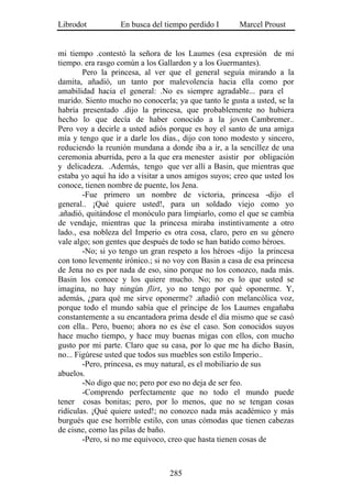 Librodot          En busca del tiempo perdido I       Marcel Proust


mi tiempo .contestó la señora de los Laumes (esa expresión de mi
tiempo. era rasgo común a los Gallardon y a los Guermantes).
        Pero la princesa, al ver que el general seguía mirando a la
damita, añadió, un tanto por malevolencia hacia ella como por
amabilidad hacia el general: .No es siempre agradable... para el
marido. Siento mucho no conocerla; ya que tanto le gusta a usted, se la
habría presentado .dijo la princesa, que probablemente no hubiera
hecho lo que decía de haber conocido a la joven Cambremer..
Pero voy a decirle a usted adiós porque es hoy el santo de una amiga
mía y tengo que ir a darle los días., dijo con tono modesto y sincero,
reduciendo la reunión mundana a donde iba a ir, a la sencillez de una
ceremonia aburrida, pero a la que era menester asistir por obligación
y delicadeza. .Además, tengo que ver allí a Basin, que mientras que
estaba yo aquí ha ido a visitar a unos amigos suyos; creo que usted los
conoce, tienen nombre de puente, los Jena.
        -Fue primero un nombre de victoria, princesa -dijo el
general.. ¡Qué quiere usted!, para un soldado viejo como yo
.añadió, quitándose el monóculo para limpiarlo, como el que se cambia
de vendaje, mientras que la princesa miraba instintivamente a otro
lado., esa nobleza del Imperio es otra cosa, claro, pero en su género
vale algo; son gentes que después de todo se han batido como héroes.
        -No; si yo tengo un gran respeto a los héroes -dijo la princesa
con tono levemente irónico.; si no voy con Basin a casa de esa princesa
de Jena no es por nada de eso, sino porque no los conozco, nada más.
Basin los conoce y los quiere mucho. No; no es lo que usted se
imagina, no hay ningún flirt, yo no tengo por qué oponerme. Y,
además, ¿para qué me sirve oponerme? .añadió con melancólica voz,
porque todo el mundo sabía que el príncipe de los Laumes engañaba
constantemente a su encantadora prima desde el día mismo que se casó
con ella.. Pero, bueno; ahora no es ése el caso. Son conocidos suyos
hace mucho tiempo, y hace muy buenas migas con ellos, con mucho
gusto por mi parte. Claro que su casa, por lo que me ha dicho Basin,
no... Figúrese usted que todos sus muebles son estilo Imperio..
        -Pero, princesa, es muy natural, es el mobiliario de sus
abuelos.
        -No digo que no; pero por eso no deja de ser feo.
        -Comprendo perfectamente que no todo el mundo puede
tener cosas bonitas; pero, por lo menos, que no se tengan cosas
ridículas. ¡Qué quiere usted!; no conozco nada más académico y más
burgués que ese horrible estilo, con unas cómodas que tienen cabezas
de cisne, como las pilas de baño.
        -Pero, si no me equivoco, creo que hasta tienen cosas de



                                 285
 