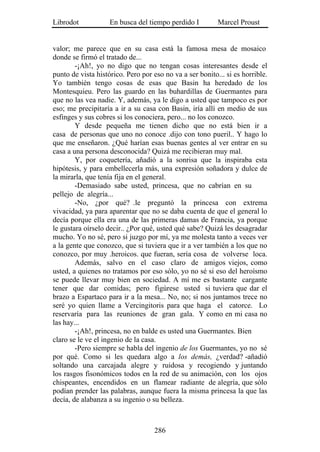 Librodot            En busca del tiempo perdido I         Marcel Proust


valor; me parece que en su casa está la famosa mesa de mosaico
donde se firmó el tratado de...
        -¡Ah!, yo no digo que no tengan cosas interesantes desde el
punto de vista histórico. Pero por eso no va a ser bonito... si es horrible.
Yo también tengo cosas de esas que Basin ha heredado de los
Montesquieu. Pero las guardo en las buhardillas de Guermantes para
que no las vea nadie. Y, además, ya le digo a usted que tampoco es por
eso; me precipitaría a ir a su casa con Basin, iría allí en medio de sus
esfinges y sus cobres si los conociera, pero... no los conozco.
        Y desde pequeña me tienen dicho que no está bien ir a
casa de personas que uno no conoce .dijo con tono pueril.. Y hago lo
que me enseñaron. ¿Qué harían esas buenas gentes al ver entrar en su
casa a una persona desconocida? Quizá me recibieran muy mal.
        Y, por coquetería, añadió a la sonrisa que la inspiraba esta
hipótesis, y para embellecerla más, una expresión soñadora y dulce de
la mirarla, que tenía fija en el general.
        -Demasiado sabe usted, princesa, que no cabrían en su
pellejo de alegría...
        -No, ¿por qué? .le preguntó la princesa con extrema
vivacidad, ya para aparentar que no se daba cuenta de que el general lo
decía porque ella era una de las primeras damas de Francia, ya porque
le gustara oírselo decir.. ¿Por qué, usted qué sabe? Quizá les desagradar
mucho. Yo no sé, pero si juzgo por mí, ya me molesta tanto a veces ver
a la gente que conozco, que si tuviera que ir a ver también a los que no
conozco, por muy .heroicos. que fueran, sería cosa de volverse loca.
        Además, salvo en el caso claro de amigos viejos, como
usted, a quienes no tratamos por eso sólo, yo no sé si eso del heroísmo
se puede llevar muy bien en sociedad. A mí me es bastante cargante
tener que dar comidas; pero figúrese usted si tuviera que dar el
brazo a Espartaco para ir a la mesa... No, no; si nos juntamos trece no
seré yo quien llame a Vercingitoris para que haga el catorce. Lo
reservaría para las reuniones de gran gala. Y como en mi casa no
las hay...
        -¡Ah!, princesa, no en balde es usted una Guermantes. Bien
claro se le ve el ingenio de la casa.
        -Pero siempre se habla del ingenio de los Guermantes, yo no sé
por qué. Como si les quedara algo a los demás, ¿verdad? -añadió
soltando una carcajada alegre y ruidosa y recogiendo y juntando
los rasgos fisonómicos todos en la red de su animación, con los ojos
chispeantes, encendidos en un flamear radiante de alegría, que sólo
podían prender las palabras, aunque fuera la misma princesa la que las
decía, de alabanza a su ingenio o su belleza.



                                    286
 
