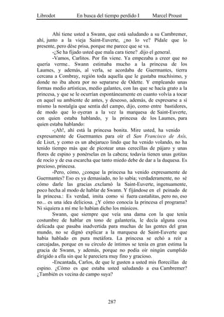 Librodot           En busca del tiempo perdido I       Marcel Proust


        Ahí tiene usted a Swann, que está saludando a su Cambremer,
ahí, junto a la vieja Saint-Euverte, ¿no lo ve? Pídale que lo
presente, pero dése prisa, porque me parece que se va.
        -¿Se ha fijado usted que mala cara tiene? .dijo el general.
        -Vamos, Carlitos. Por fin viene. Ya empezaba a creer que no
quería verme.. Swann estimaba mucho a la princesa de los
Laumes, y además, al verla, se acordaba de Guermantes, tierra
cercana a Combray, región toda aquella que le gustaba muchísimo, y
donde no iba ahora por no separarse de Odette. Y empleando unas
formas medio artísticas, medio galantes, con las que se hacía grato a la
princesa, y que se le ocurrían espontáneamente en cuanto volvía a tocar
en aquel su ambiente de antes, y deseoso, además, de expresarse a sí
mismo la nostalgia que sentía del campo, dijo, como entre bastidores,
de modo que lo oyeran a la vez la marquesa de Saint-Euverte,
con quien estaba hablando, y la princesa de los Laumes, para
quien estaba hablando:
        -¡Ah!, ahí está la princesa bonita. Mire usted, ha venido
expresamente de Guermantes para oír el San Francisco de Asís,
de Liszt, y como es un abejaruco lindo que ha venido volando, no ha
tenido tiempo más que de picotear unas cerecillas de pájaro y unas
flores de espino y ponérselas en la cabeza; todavía tienen unas gotitas
de rocío y de esa escarcha que tanto miedo debe de dar a la duquesa. Es
precioso, princesa.
        -Pero, cómo, ¿conque la princesa ha venido expresamente de
Guermantes? Eso es ya demasiado, no lo sabía; verdaderamente, no sé
cómo darle las gracias .exclamó la Saint-Euverte, ingenuamente,
poco hecha al modo de hablar de Swann. Y fijándose en el peinado de
la princesa.: Es verdad, imita como si fuera castañitas, pero no, eso
no... es una idea deliciosa. ¿Y cómo conocía la princesa el programa?
Ni siquiera a mí me lo habían dicho los músicos.
        Swann, que siempre que veía una dama con la que tenía
costumbre de hablar en tono de galantería, le decía alguna cosa
delicada que pasaba inadvertida para muchas de las gentes del gran
mundo, no se dignó explicar a la marquesa de Saint-Euverte que
había hablado en pura metáfora. La princesa se echó a reír a
carcajadas, porque en su círculo de íntimos se tenía en gran estima la
gracia de Swann, y además, porque no podía oír ningún cumplido
dirigido a ella sin que le pareciera muy fino y gracioso.
        -Encantada, Carlos, de que le gusten a usted mis florecillas de
espino. ¿Cómo es que estaba usted saludando a esa Cambremer?
¿También es vecina de campo suya?




                                  287
 