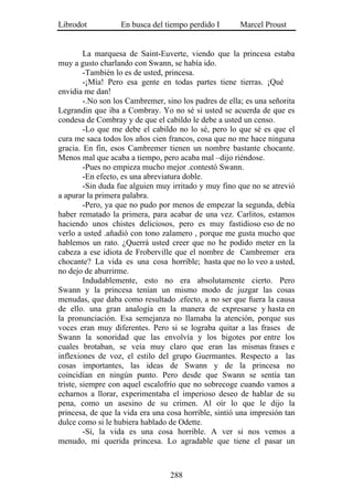 Librodot           En busca del tiempo perdido I        Marcel Proust


         La marquesa de Saint-Euverte, viendo que la princesa estaba
muy a gusto charlando con Swann, se había ido.
         -También lo es de usted, princesa.
         -¡Mía! Pero esa gente en todas partes tiene tierras. ¡Qué
envidia me dan!
         -.No son los Cambremer, sino los padres de ella; es una señorita
Legrandin que iba a Combray. Yo no sé si usted se acuerda de que es
condesa de Combray y de que el cabildo le debe a usted un censo.
         -Lo que me debe el cabildo no lo sé, pero lo que sé es que el
cura me saca todos los años cien francos, cosa que no me hace ninguna
gracia. En fin, esos Cambremer tienen un nombre bastante chocante.
Menos mal que acaba a tiempo, pero acaba mal –dijo riéndose.
         -Pues no empieza mucho mejor .contestó Swann.
         -En efecto, es una abreviatura doble.
         -Sin duda fue alguien muy irritado y muy fino que no se atrevió
a apurar la primera palabra.
         -Pero, ya que no pudo por menos de empezar la segunda, debía
haber rematado la primera, para acabar de una vez. Carlitos, estamos
haciendo unos chistes deliciosos, pero es muy fastidioso eso de no
verlo a usted .añadió con tono zalamero , porque me gusta mucho que
hablemos un rato. ¿Querrá usted creer que no he podido meter en la
cabeza a ese idiota de Froberville que el nombre de Cambremer era
chocante? La vida es una cosa horrible; hasta que no lo veo a usted,
no dejo de aburrirme.
         Indudablemente, esto no era absolutamente cierto. Pero
Swann y la princesa tenían un mismo modo de juzgar las cosas
menudas, que daba como resultado .efecto, a no ser que fuera la causa
de ello. una gran analogía en la manera de expresarse y hasta en
la pronunciación. Esa semejanza no llamaba la atención, porque sus
voces eran muy diferentes. Pero si se lograba quitar a las frases de
Swann la sonoridad que las envolvía y los bigotes por entre los
cuales brotaban, se veía muy claro que eran las mismas frases e
inflexiones de voz, el estilo del grupo Guermantes. Respecto a las
cosas importantes, las ideas de Swann y de la princesa no
coincidían en ningún punto. Pero desde que Swann se sentía tan
triste, siempre con aquel escalofrío que no sobrecoge cuando vamos a
echarnos a llorar, experimentaba el imperioso deseo de hablar de su
pena, como un asesino de su crimen. Al oír lo que le dijo la
princesa, de que la vida era una cosa horrible, sintió una impresión tan
dulce como si le hubiera hablado de Odette.
         -Sí, la vida es una cosa horrible. A ver si nos vemos a
menudo, mi querida princesa. Lo agradable que tiene el pasar un



                                  288
 