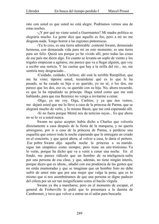 Librodot           En busca del tiempo perdido I        Marcel Proust


rato con usted es que usted no está alegre. Podríamos vernos una de
estas noches.
        -¿Y por qué no viene usted a Guermantes? Mí madre política se
alegraría mucho. La gente dice que aquello es feo, pero a mí no me
disgusta nada. Tengo horror a las regiones pintorescas.
        -Ya lo creo, es una tierra admirable .contestó Swann, demasiado
hermosa, con demasiada vida para mí en este momento; es una tierra
para ser feliz. Quizá sea porque yo he vivido allí, pero todas las cosas
de ese país me dicen algo. En cuanto se levanta un soplo de viento y los
trigales empiezan a agitarse, me parece que va a llegar alguien, que voy
a recibir una noticia. Y las casitas que hay a la orilla del río... no, me
sentiría muy desgraciado...
        -Cuidado, cuidado, Carlitos; ahí está la terrible Rampillon, que
me ha visto; tápeme usted, recuérdeme qué es lo que le ha
pasado, se ha casado su hija o su querido, yo no sé, o los dos, me
parece que los dos, eso es, su querido con su hija. No, ahora recuerdo,
es que la ha repudiado su príncipe. Haga usted como que me está
hablando, para que esa Berenice no venga a invitarme a cenar.
        -Digo, ya me voy. Oiga, Carlitos, y ya que nos vemos,
me dejará usted que me lo lleve a casa de la princesa de Parma, que se
alegrará mucho de verlo, y lo mismo Basin, que me está esperando allí.
        -Si no fuera porque Memé nos da noticias suyas... Es que ahora
no se lo ve a usted nunca.
        Swann no quiso aceptar; había dicho a Charlus que volvería
directamente a casa después de la fiesta de la marquesa, y no quería
arriesgarse, por ir a casa de la princesa de Parma, a perderse una
esquelita que estuvo toda la noche esperando que le entregara un criado
en el concierto, y que quizá ahora, al volver a casa, le daría el portero.
.Ese pobre Swann .dijo aquella noche la princesa a su marido.
sigue tan simpático como siempre, pero tiene un aire tristísimo. Ya
lo verás, porque ha dicho que va a venir a cenar una noche. En el
fondo, me parece ridículo que un hombre de su inteligencia sufra
por una persona de esa clase, y que, además, no tiene ningún interés,
porque dicen que es idiota., añadió con esa prudencia de las gentes que
no están enamoradas y que se imaginan que un hombre listo no debe
sufrir de amor más que por una mujer que valga la pena; que es lo
mismo que si nos asombráramos de que una persona se digne padecer
del cólera por un ser tan insignificante como el bacilo vírgula.
        Swann ya iba a marcharse; pero en el momento de escapar, el
general de Froberville le pidió que lo presentara a la damita de
Cambremer, y tuvo que volver a entrar en el salón para buscarla.




                                   289
 