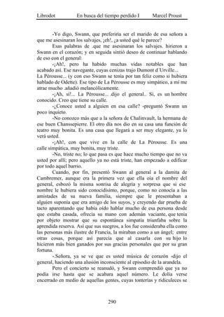 Librodot          En busca del tiempo perdido I       Marcel Proust


        -Yo digo, Swann, que preferiría ser el marido de esa señora a
que me asesinaran los salvajes, ¡eh!, ¿a usted qué le parece?
        Esas palabras de .que me asesinaran los salvajes. hirieron a
Swann en el corazón; y en seguida sintió deseo de continuar hablando
de eso con el general:
        -¡Ah!, pero ha habido muchas vidas notables que han
acabado así. Ese navegante, cuyas cenizas trajo Dumont d´Urville...
La Pérousse... (y con eso Swann se tenía por tan feliz como si hubiera
hablado de Odette). Ese tipo de La Pérousse es muy simpático, a mí me
atrae mucho .añadió melancólicamente.
        -¡Ah, sí!... La Pérousse... .dijo el general.. Sí, es un hombre
conocido. Creo que tiene su calle.
        -¿Conoce usted a alguien en esa calle? -preguntó Swann un
poco inquieto.
        -No conozco más que a la señora de Chalinvault, la hermana de
ese buen Chanssepierre. El otro día nos dio en su casa una función de
teatro muy bonita. Es una casa que llegará a ser muy elegante, ya lo
verá usted.
        -¡Ah!, con que vive en la calle de La Pérousse. Es una
calle simpática, muy bonita, muy triste.
        -No, triste no; lo que pasa es que hace mucho tiempo que no va
usted por allí; pero aquello ya no está triste, han empezado a edificar
por todo aquel barrio.
        Cuando, por fin, presentó Swann al general a la damita de
Cambremer, aunque era la primera vez que ella oía el nombre del
general, esbozó la misma sonrisa de alegría y sorpresa que si ese
nombre le hubiera sido conocidísimo, porque, como no conocía a las
amistades de su nueva familia, siempre que le presentaban a
alguien suponía que era amigo de los suyos, y creyendo dar prueba de
tacto aparentando que había oído hablar mucho de esa persona desde
que estaba casada, ofrecía su mano con ademán vaciante, que tenía
por objeto mostrar que su espontánea simpatía triunfaba sobre la
aprendida reserva. Así que sus suegros, a los fue consideraba ella como
las personas más ilustre de Francia, la miraban como a un ángel; entre
otras cosas, porque así parecía que al casarla con su hijo lo
hicieron más bien ganados por sus gracias personales que por su gran
fortuna.
        -.Señora, ya se ve que es usted música de corazón -dijo el
general, haciendo una alusión inconsciente al episodio de la arandela.
        Pero el concierto se reanudó, y Swann comprendió que ya no
podía irse hasta que se acabara aquel número. Le dolía verse
encerrado en medio de aquellas gentes, cuyas tonterías y ridiculeces se



                                 290
 