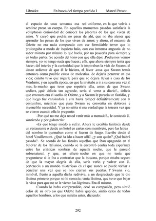 Librodot           En busca del tiempo perdido I        Marcel Proust


el espacio de unas semanas esa red uniforme, en la que volvía a
sentirse preso su cuerpo. En aquellos momentos pasados satisfacía la
voluptuosa curiosidad de conocer los placeres de los que viven de
amor. Y creyó que podría no pasar de ahí, que no iba atener que
aprender las penas de los que viven de amor; y ahora, el encanto de
Odette no era nada comparado con ese formidable terror que lo
prolongaba a modo de inquieto halo, con esa inmensa angustia de no
saber minuto por minuto lo que hacía, por no poseerla para siempre y
en todas partes. Se acordó del tono con que ella dijo: .Podremos vernos
siempre, yo no tengo nada que hacer.; ella, que ahora siempre tenía que
hacer; del interés y la curiosidad que le inspiraban la vida de Swann, el
deseo ardiente de que él le hiciera, el favor .cosa que Swann temía
entonces como posible causa de molestias. de dejarla penetrar en esa
vida; cuánto tuvo que rogarle para que se dejara llevar a casa de los
Verdurin; y en aquella época, en que la invitaba a ir a su casa una vez al
mes, lo mucho que tuvo que repetirle ella, antes de que Swann
cediera, ¡qué delicia tan agrande, sería el verse a diario!., delicia
que entonces era el sueño de Odette, y a Swann le parecía un fastidio, y
que luego fue cansándola a ella hasta romper definitivamente con la
costumbre, mientras que para Swann se convertía en dolorosa e
invencible necesidad. Y ya no sabía si era verdad que la tercera vez que
se vieron cuando ella le preguntó:
        -Por qué no me deja usted venir más a menudo?., le contestó él,
sonriendo y por galantería:
        -Es que tengo miedo a sufrir. Ahora le escribía también desde
un restaurante o desde un hotel en cartas con membrete, pero las letras
del nombre le quemaban como si fueran de fuego. Escribe desde el
hotel Vouillemont. ¿Qué ha ido a hacer allí?, ¿y con quién? ¿Qué habrá
pasado?.. Se acordó de los faroles aquellos que iban apagando en el
bulevar de los Italianos, cuando se la encontró contra toda esperanza
entre las erráticas sombras de aquella noche, que le pareció
sobrenatural, y que, en efecto noche en que no tenía que
preguntarse si le iba a contrariar que la buscara, porque estaba seguro
de que la mayor alegría de ella, sería verlo y volver con él,
pertenecía a un mundo misterioso en el que nunca se puede tornar a
penetrar una vez que se nos cierran sus puertas. Y Swann vio,
inmóvil, frente a aquella dicha rediviva, a un desgraciado que le dio
lástima primero porque no lo conocía; tanta lástima, que tuvo que bajar
la vista para que no se le vieran las lágrimas. Era él mismo.
        Cuando lo hubo comprendido, cesó su compasión, pero sintió
celos de su otro yo que Odette había querido, sintió celos de todos
aquellos hombres, a los que miraba antes, diciendo:



                                   292
 