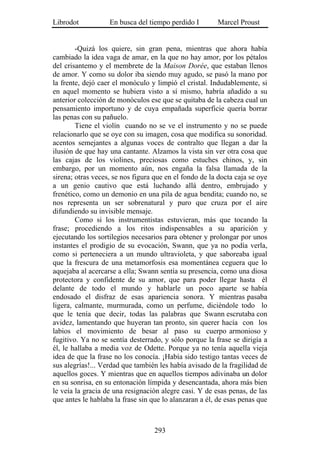 Librodot           En busca del tiempo perdido I        Marcel Proust


        -Quizá los quiere, sin gran pena, mientras que ahora había
cambiado la idea vaga de amar, en la que no hay amor, por los pétalos
del crisantemo y el membrete de la Maison Dorée, que estaban llenos
de amor. Y como su dolor iba siendo muy agudo, se pasó la mano por
la frente, dejó caer el monóculo y limpió el cristal. Indudablemente, si
en aquel momento se hubiera visto a sí mismo, habría añadido a su
anterior colección de monóculos ese que se quitaba de la cabeza cual un
pensamiento importuno y de cuya empañada superficie quería borrar
las penas con su pañuelo.
        Tiene el violín cuando no se ve el instrumento y no se puede
relacionarlo que se oye con su imagen, cosa que modifica su sonoridad.
acentos semejantes a algunas voces de contralto que llegan a dar la
ilusión de que hay una cantante. Alzamos la vista sin ver otra cosa que
las cajas de los violines, preciosas como estuches chinos, y, sin
embargo, por un momento aún, nos engaña la falsa llamada de la
sirena; otras veces, se nos figura que en el fondo de la docta caja se oye
a un genio cautivo que está luchando allá dentro, embrujado y
frenético, como un demonio en una pila de agua bendita; cuando no, se
nos representa un ser sobrenatural y puro que cruza por el aire
difundiendo su invisible mensaje.
        Como si los instrumentistas estuvieran, más que tocando la
frase; procediendo a los ritos indispensables a su aparición y
ejecutando los sortilegios necesarios para obtener y prolongar por unos
instantes el prodigio de su evocación, Swann, que ya no podía verla,
como si perteneciera a un mundo ultravioleta, y que saboreaba igual
que la frescura de una metamorfosis esa momentánea ceguera que lo
aquejaba al acercarse a ella; Swann sentía su presencia, como una diosa
protectora y confidente de su amor, que para poder llegar hasta él
delante de todo el mundo y hablarle un poco aparte se había
endosado el disfraz de esas apariencia sonora. Y mientras pasaba
ligera, calmante, murmurada, como un perfume, diciéndole todo lo
que le tenía que decir, todas las palabras que Swann escrutaba con
avidez, lamentando que huyeran tan pronto, sin querer hacía con los
labios el movimiento de besar al paso su cuerpo armonioso y
fugitivo. Ya no se sentía desterrado, y sólo porque la frase se dirigía a
él, le hallaba a media voz de Odette. Porque ya no tenía aquella vieja
idea de que la frase no los conocía. ¡Había sido testigo tantas veces de
sus alegrías!... Verdad que también les había avisado de la fragilidad de
aquellos goces. Y mientras que en aquellos tiempos adivinaba un dolor
en su sonrisa, en su entonación límpida y desencantada, ahora más bien
le veía la gracia de una resignación alegre casi. Y de esas penas, de las
que antes le hablaba la frase sin que lo alanzaran a él, de esas penas que



                                   293
 
