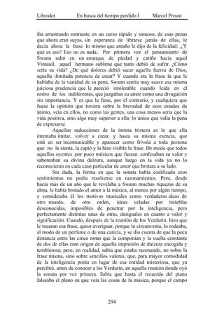 Librodot           En busca del tiempo perdido I        Marcel Proust


iba arrastrando sonriente en un curso rápido y sinuoso, de esas penas
que ahora eran suyas, sin esperanza de librarse jamás de ellas, le
decía ahora la frase lo mismo que antaño le dijo de la felicidad: .¿Y
qué es eso? Eso no es nada.. Por primera vez el pensamiento de
Swann saltó en un arranque de piedad y cariño hacia aquel
Vinteuil, aquel hermano sublime que tanto debió de sufrir. ¿Cómo
sería su vida? ¿De qué dolores debió sacar aquella fuerza de Dios,
aquella ilimitada potencia de crear? Y cuando era la frase la que le
hablaba de la vanidad de su pena, Swann sentía muy suave esa misma
juiciosa prudencia que le pareció intolerable cuando leída en el
rostro de los indiferentes, que juzgaban su amor como una divagación
sin importancia. Y es que la frase, por el contrario, y cualquiera que
fuese la opinión que tuviera sobre la brevedad de esos estados de
ánimo, veía en ellos, no como las gentes, una cosa menos seria que la
vida positiva, sino algo muy superior a ella: lo único que valía la pena
de expresarse.
        Aquellas seducciones de la íntima tristeza es lo que ella
intentaba imitar, volver a crear, y hasta su misma esencia, que
está en ser incomunicable y aparecer como frívola a toda persona
que no la sienta, la captó y la hizo visible la frase. De modo que todos
aquellos oyentes .por poco músicos que fueran. confesaban su valor y
saboreaban su divina dulzura, aunque luego en la vida ya no lo
reconocieran en cada caso particular de amor que brotara a su lado.
        Sin duda, la forma en que la sonata había codificado esos
sentimientos no podía resolverse en razonamientos. Pero, desde
hacía más de un año que le revelaba a Swann muchas riquezas de su
alma, le había brotado el amor a la música, al menos por algún tiempo,
y consideraba él los motivos musicales como verdaderas ideas de
otro mundo, de otro orden, ideas veladas por tinieblas
desconocidas, imposibles de penetrar por la inteligencia, pero
perfectamente distintas unas de otras, desiguales en cuanto a valor y
significación. Cuando, después de la reunión de los Verdurin, hizo que
le tocaran esa frase, quiso averiguar, porque lo circunvenía, lo rodeaba,
al modo de un perfume o de una caricia, y se dio cuenta de que la poca
distancia entre las cinco notas que la componían y la vuelta constante
de dos de ellas eran origen de aquella impresión de dulzura encogida y
temblorosa; pero, en realidad, sabia que estaba razonando, no sobre la
frase misma, sino sobre sencillos valores, que, para mayor comodidad
de la inteligencia ponía en lugar de esa entidad misteriosa, que ya
percibió, antes de conocer a los Verdurin, en aquella reunión donde oyó
la sonata por vez primera. Sabía que hasta el recuerdo del piano
falseaba el plano en que veía las cosas de la música, porque el campo



                                  294
 