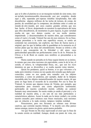 Librodot           En busca del tiempo perdido I        Marcel Proust


que se le abre al pianista no es un mezquino teclado de siete notas, sino
un teclado inconmensurable, desconocido casi por completo, donde
aquí y allá, separadas por espesas tinieblas inexploradas, han sido
descubiertas algunos millones de las teclas de ternura, de coraje, de
pasión, de serenidad que lo componen, tan distintas entre sí como un
mundo de otro mundo, por unos cuantos grandes artistas que nos
han hecho el favor, despertando en nosotros la equivalencia del tema
que ellos descubrieron, de mostrarnos la gran riqueza, la gran variedad
oculta, sin que nos demos cuenta, en esa noche enorme,
impenetrada y descorazonadora de nuestra alma, que consideramos
como el vacío y la nada. Vinteuil fue uno de esos músicos. En su frase,
aunque presentara a la razón una superficie oscura, se sentía un
contenido tan consistente, tan explícito, tan lleno de fuerza nueva y
original, que los que la habían oído la guardaban en la memoria en el
mismo plano que las ideas del entendimiento. Swann se refería a ella
como a una concepción de la felicidad y del amor, cuya
particularidad apreciaba tan perfectamente como la de la .Princesa de
Clèves o la de René en cuanto esos nombres se presentaban a su
recuerdo.
        Hasta cuando no pensaba en la frase seguía latente en su ánimo,
lo mismo que esas otras nociones sin equivalente, como la de la luz, el
sonido, el relieve, la voluptuosidad física, etc., que son los ricos
dominios en que se diversifica y se exalta nuestro reino interior.
        Quizá los perdamos, quizá se borren, si es que volvemos a la
nada; pero mientras vivamos no nos queda otro remedio que darlos por
conocidos, como no nos queda otro remedio con los objetos
materiales, y como no podemos, por ejemplo, dudar de la lámpara
encendida ante los objetos metamorfoseados de nuestro cuarto, de que
pone en fuga hasta el recuerdo de la oscuridad. Por eso la frase de
Vinteuil, lo mismo que algunos temas de Tristán, por ejemplo, que
representan para nosotros una cierta adquisición sentimental,
participaba de nuestra condición mortal, cobraba un carácter
humano muy emocionante. Su suerte estaba ya unida al porvenir y a la
realidad de nuestra alma, y era uno de sus más particulares y
característicos adornos. Acaso la nada sea la única verdad y no exista
nuestro ensueño; pero entonces esas frases musicales, esas nociones
que en relación a la nada existen, tampoco tendrán realidad.
        Pereceremos; pero nos llevamos en rehenes esas divinas
cautivas, que correrán nuestra fortuna. Y la muerte con ellas parece
menos amarga, menos sin gloria, quizá menos probable.
        Así que Swann no iba muy equivocado al creer que la frase de
la sonata existía en realidad. Aunque, desde ese punto de vista, era



                                  295
 