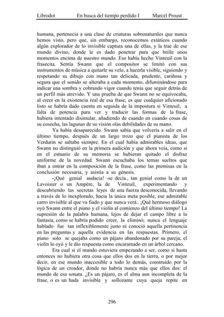 Librodot           En busca del tiempo perdido I        Marcel Proust


humana, pertenecía a una clase de criaturas sobrenaturales que nunca
hemos visto, pero que, sin embargo, reconocemos extáticos cuando
algún explorador de lo invisible captura una de ellas, y la trae de ese
mundo divino, donde le es dado penetrar para que brille unos
momentos encima de nuestro mundo. Eso había hecho Vinteuil con la
frasecita. Sentía Swann que el compositor se limitó con sus
instrumentos de música a quitarle su velo, a hacerla visible, siguiendo y
respetando su dibujo con mano tan delicada, prudente, cariñosa y
segura que el sonido se alteraba a cada momento, difuminándose para
indicar una sombra y cobrando vigor cuando tenía que seguir detrás de
un perfil más atrevido. Y una prueba de que Swann no se equivocaba,
al creer en la existencia real de esa frase, es que cualquier aficionado
listo se habría dado cuenta en seguida de la impostura si Vinteuil, a
falta de potencia para ver y traducir las formas de la frase,
hubiera intentado disimular, añadiendo de cuando en cuando cosas de
su cosecha, las lagunas de su visión olas debilidades de su mano.
        Ya había desaparecido. Swann sabía que volvería a salir en el
último tiempo, después de un largo trozo que el pianista de los
Verdurin se saltaba siempre. En el cual había admirables ideas, que
Swann no distinguió en la primera audición y que ahora veía, como si
en el estuario de su memoria se hubieran quitado el disfraz
uniforme de la novedad. Swann escuchaba los temas sueltos que
iban a entrar en la composición de la frase, como las premisas en la
conclusión necesaria, y asistía a su génesis.
        -¡Qué genial audacia! -se decía., tan genial como la de un
Lavoisier o un Ampère, la de Vinteuil, experimentando y
descubriendo las secretas leyes de una fuerza desconocida, llevando
a través de lo inexplorado, hacia la única meta posible, ese admirable
carro invisible al que va fiado y que nunca verá.. ¡Qué hermoso diálogo
oyó Swann entre el piano y el violín al comienzo del último tiempo! La
supresión de la palabra humana, lejos de dejar el campo libre a la
fantasía, como se habría podido creer, la eliminó; nunca el lenguaje
hablado fue tan inflexiblemente justo ni conoció aquella pertinencia
en las preguntas y aquella evidencia en las respuestas. Primero, el
piano solo se quejaba como un pájaro abandonado por su pareja; el
violín lo oyó y le dio respuesta como encaramado en un árbol cercano.
        Era cual si el mundo estuviera empezando a ser, como si hasta
entonces no hubiera otra cosa que ellos dos en la tierra, o por mejor
decir, en ese mundo inaccesible a todo lo demás, construido por la
lógica de un creador, donde no habría nunca más que ellos dos: el
mundo de esa sonata. ¿Es un pájaro, es el alma aun incompleta de la
frase, o es un hada invisible y sollozante cuya queja repite en



                                  296
 