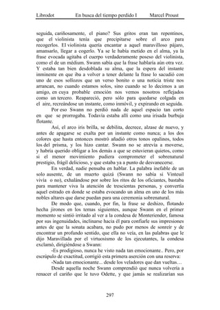 Librodot           En busca del tiempo perdido I        Marcel Proust


seguida, cariñosamente, el piano? Sus gritos eran tan repentinos,
que el violinista tenía que precipitarse sobre el arco para
recogerlos. El violinista quería encantar a aquel maravilloso pájaro,
amansarlo, llegar a cogerlo. Ya se le había metido en el alma, ya la
frase evocada agitaba el cuerpo verdaderamente poseso del violinista,
como el de un médium. Swann sabía que la frase hablaría aún otra vez.
Y estaba tan bien desdoblada su alma, que la espera del instante
inminente en que iba a volver a tener delante la frase lo sacudió con
uno de esos sollozos que un verso bonito o una noticia triste nos
arrancan, no cuando estamos solos, sino cuando se lo decimos a un
amigo, en cuya probable emoción nos vemos nosotros reflejados
como un tercero. Reapareció, pero sólo para quedarse colgada en
el aire, recreándose un instante, como inmóvil, y expirando en seguida.
        Por eso Swann no perdió nada de aquel espacio tan corto
en que se prorrogaba. Todavía estaba allí como una irisada burbuja
flotante.
        Así, el arco iris brilla, se debilita, decrece, alzase de nuevo, y
antes de apagarse se exalta por un instante como nunca; a los dos
colores que hasta entonces mostró añadió otros tonos opalinos, todos
los del prisma, y los hizo cantar. Swann no se atrevía a moverse,
y habría querido obligar a los demás a que se estuvieran quietos, como
si el menor movimiento pudiera comprometer el sobrenatural
prestigio, frágil delicioso, y que estaba ya a punto de desvanecerse.
        En verdad, nadie pensaba en hablar. La palabra inefable de un
solo ausente, de un muerto quizá (Swann no sabía si Vinteuil
vivía o no), exhalándose por sobre los ritos de los oficiantes, bastaba
para mantener viva la atención de trescientas personas, y convertía
aquel estrado en donde se estaba evocando un alma en uno de los más
nobles altares que darse puedan para una ceremonia sobrenatural.
        De modo que, cuando, por fin, la frase se deshizo, flotando
hecha jirones en los temas siguientes, aunque Swann en el primer
momento se sintió irritado al ver a la condesa de Monteriender, famosa
por sus ingenuidades, inclinarse hacia él para confiarle sus impresiones
antes de que la sonata acabara, no pudo por menos de sonreír y de
encontrar un profundo sentido, que ella no veía, en las palabras que le
dijo Maravillada por el virtuosismo de los ejecutantes, la condesa
exclamó, dirigiéndose a Swann:
        -Es prodigioso, nunca he visto nada tan emocionante.. Pero, por
escrúpulo de exactitud, corrigió esta primera aserción con una reserva:
        -Nada tan emocionante... desde los veladores que dan vueltas…
        Desde aquella noche Swann comprendió que nunca volvería a
renacer el cariño que le tuvo Odette, y que jamás se realizarían sus



                                   297
 