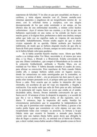 Librodot           En busca del tiempo perdido I        Marcel Proust


esperanzas de felicidad. Y los días en que por casualidad, era buena y
cariñosa, y tenía alguna atención con él, Swann anotaba esos
síntomas aparentes y engañosos de un insignificante retorno de su
amor, con la solicitud tierna y escéptica, con esa alegría
desesperanzada de los que están asistiendo a un amiga, en los
últimos días de una enfermedad incurable, y relatan como hechos
valiosísimos: .Ayer él mismo hizo sus cuentas, y se fijó en que nos
habíamos equivocado en una suma; se ha comido un huevo con
mucho gusto; si lo digiere bien, probaremos a darle una chuleta; aunque
saben que todo eso no significa nada en vísperas de una muerte
inevitable. Indudablemente, Swann estaba seguro de que si ahora
viviera separado de su querida, Odette acabaría por hacérsele
indiferente, de modo que se hubiera alegrado mucho de que ella se
fuera de París para siempre; a Swann, aunque no tenía coraje para irse,
no le habría faltado valor para quedarse.
        Se le había ocurrido hacerlo muchas veces. Ahora que había
vuelto a su trabajo sobre Ver Meer, necesitaba ir, al menos por unos
días, a La Haya, a Dresde y a Brunswick. Estaba convencido de
que una .Diana vistiéndose., que compró el Mauritshuits en la venta de
la colección Goldschmidt, atribuido a Nicolás Maes, era en
realidad un Ver Meer. Y habría deseado estudiar el cuadro de cerca,
para afirmar su convicción. Pero marcharse de París cuando Odette
estaba allí, o aunque hubiera salido .como en lugares nuevos,
donde las sensaciones no están amortiguadas por la costumbre, se
reaviva y se anima el dolor ., era un proyecto tan duro para él, que si
podía estar siempre pensando en él, es porque sabía que nunca lo iba a
llevar a cabo. Pero ocurría que en sueños la intención del viaje
retornaba, sin acordarse de que tal viaje era imposible, y llegaba a
realización. Una noche soñó que salía de París para un año; inclinado
en la portezuela del vagón, hacia un joven que estaba en el andén,
diciéndole adiós, lloroso, Swann intentaba convencerlo de que se
fuera con él. Al arrancar el tren, lo despertó la angustia, y se acordó de
que iba a ver a Odette aquella noche, al día siguiente, casi a
diario. Y entonces, bajo la impresión del sueño, bendijo las
circunstancias particulares que le aseguraban la independencia de
su vida, que le permitían estar siempre cerca de Odette, y gracias a las
cuales podía lograr que consintiera en verlo alguna vez que otra;
recapitulando todas esas ventajas: su posición, su fortuna a la que
Odette tenía que recurrir lo bastante a menudo para hacerla
vacilar ante una ruptura (hasta había quien decía que abrigaba la
idea de llegar a casarse con él)., su amistad con el barón de Charlus,
que, a decir verdad, nunca había sacado a Odette grandes cosas en favor



                                   298
 