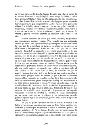 Librodot           En busca del tiempo perdido I       Marcel Proust


de Swann, pero que le daba la dulzura de sentir que ella oía hablar de
su amante de un modo muy halagüeño a ese amigo de ambos, a quien
tanto estimaba Odette, y hasta su inteligencia puesta, casi enteramente,
a la labor de combinar cada día una nueva intriga para que su presencia
fuera necesaria, ya que no agradable a Odette; y pensó en lo que habría
sido de él si le hubiera faltado todo eso, que de ser pobre, humilde y
necesitado, teniendo que trabajar forzosamente, atado a unos padres o
a una esposa acaso, no habría tenido otro remedio que separarse de
Odette, y que ese sueño que acababa de asustarlo, sería cierto. Y se
dijo:
        -Nunca sabemos lo felices que somos. Por muy desgraciados
que nos creamos, nunca es verdad.. Pero calculó que esa existencia
duraba ya unos años, que lo más que podía esperar es que durara toda
la vida, que iba a sacrificar su trabajos, sus placeres, sus amigos, su
vida entera, a la esperanza diaria de una cita que no le daba
ninguna felicidad; se preguntó si no estaba equivocado, si lo que
favoreció sus relaciones e impidió la ruptura no había perjudicado a su
destino, y si no era el acontecimiento que debía desearse, ese de que
tanto se alegraba, al ver que no pasaba de un sueño: la marcha; y
se dijo que nunca sabemos lo desgraciados que somos, que por muy
felices que nos creamos, nunca es verdad. Algunas veces tenía la
esperanza de que Odette muriera sin sufrir, por un accidente cualquiera,
ella que estaba siempre correteando por calles y caminos todo el
día. Cuando la veía volver sana y salva, se admiraba de que el
cuerpo humano fuera tan ágil y tan fuerte, de que pudiera desafiar y
evitar tantos peligros como lo rodean (y que a Swann le parecían
innumerables, en cuanto los calculó a medida de su deseo), permitiendo
así a los seres humanos que se entregaran a diario y casi impunemente a
su falaz tarea de conquistar el placer. Y Swann se sentía muy cerca de
aquel Mahomet II, cuyo retrato, hecho por Bellini, le gustaba tanto, que
al darse cuenta de que se había enamorado locamente de una de sus
mujeres, la apuñaló, para, según dice ingenuamente su biógrafo
veneciano, recobrar su libertad de espíritu. Y luego se indignaba
de no pensar más que en sí mismo, y los sufrimientos suyos le
parecían apenas dignos de compasión, porque tenía tan en tan poco la
vida de Odette.
        Ya que no podía separarse de ella sin volver, al menos si la
hubiera visto ininterrumpidamente, quizá su dolor habría acabado por
calmarse, y su amor por desaparecer. Y desde el momento que ella no
quería marcharse de París, Swann deseaba que no saliera nunca de
París. Como sabía que su gran viaje de todos los años era el de agosto y
septiembre, Swann tenía espacio para ir disolviendo con varios meses



                                  299
 