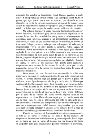 Librodot           En busca del tiempo perdido I         Marcel Proust


momento los criados se levantarán, podrá llamar, vendrán a darle
alivio. Y la esperanza de ser confortado le da valor para sufrir. Sí, ya le
parece que oye pasos, pasos que se acercan, que después se van
alejando. La rayita de luz que asomaba por debajo de la puerta ya no
existe. Es medianoche: acaban de apagar el gas, se marchó el último
criado, y habrá que estarse la noche enteró sufriendo sin remedio.
        Me volvía a dormir, y a veces ya no me despertaba más que por
breves instantes, lo suficiente para oír los chasquidos orgánicos de la
madera de los muebles, para abrir los ojos y mirar al calidoscopio de la
oscuridad, para saborear, gracias a un momentáneo resplandor de
conciencia, el sueño en que estaban sumidos los muebles, la alcoba, el
todo aquel del que yo no era más que una ínfima parte, el todo a cuya
insensibilidad volvía yo muy pronto a sumarme. Otras veces, al
dormirme, había retrocedido sin esfuerzo a una época para siempre
acabada de mi vida primitiva, me había encontrado nuevamente con
uno de mis miedos de niño, como aquel de que mi tío me tirara de los
bucles, y que se disipó .fecha que para mí señala una nueva era. el día
que me los cortaron. Este acontecimiento había yo olvidado durante
el sueño, y volvía a mi recuerdo tan pronto como acertaba a
despertarme para escapar de las manos de mi tío: pero, por vía de
precaución, me envolvía la cabeza con la almohada antes de tornar al
mundo de los sueños.
        Otras veces, así como Eva nació de una costilla de Adán, una
mujer nacía mientras yo estaba durmiendo, de una mala postura de mi
cadera. Y siendo criatura hija del placer que y estaba a punto de
disfrutar, se me figuraba que era ella la que me lo ofrecía. Mi cuerpo
sentía en el de ella su propio calor, iba a buscarlo, y yo me despertaba.
        Todo el resto de los mortales se me aparecía como cosa muy
borrosa junto a esta mujer, de la que me separara hacía un instante:
conservaba aún mi mejilla el calor de su beso y me sentía dolorido
por el peso de su cuerpo. Si, como sucedía algunas veces, se me
representaba con el semblante de una mujer que yo había conocido
en la vida real, yo iba a entregarme con todo mi ser a este único
fin: encontrarla; lo mismo que esas personas que salen de viaje para ver
con sus propios ojos una ciudad deseada, imaginándose que en una
cosa real se puede saborear el encanto de lo soñado. Poco a poco el
recuerdo se disipaba; ya estaba olvidada la criatura de mi sueño.
        Cuando un hombre está durmiendo tiene en torno, como un aro,
el hilo de las horas, el orden de los años y de los mundos. Al
despertarse, los consulta instintivamente, y, en un segundo, lee el lugar
de la tierra en que se halla, el tiempo que ha transcurrido hasta
su despertar; pero estas ordenaciones pueden confundirse y quebrarse.



                                    3
 