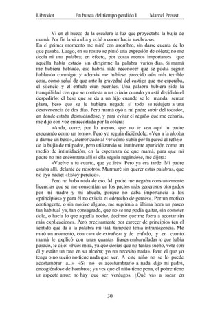 Librodot           En busca del tiempo perdido I       Marcel Proust


        Vi en el hueco de la escalera la luz que proyectaba la bujía de
mamá. Por fin la vi a ella y eché a correr hacia sus brazos.
En el primer momento me miró con asombro, sin darse cuenta de lo
que pasaba. Luego, en su rostro se pintó una expresión de cólera; no me
decía ni una palabra; en efecto, por cosas menos importantes que
aquélla había estado sin dirigirme la palabra varios días. Si mamá
me hubiera hablado, eso habría sido reconocer que se podía seguir
hablando conmigo; y además me hubiese parecido aún más terrible
cosa, como señal de que ante la gravedad del castigo que me esperaba,
el silencio y el enfado eran pueriles. Una palabra hubiera sido la
tranquilidad con que se contesta a un criado cuando ya está decidido el
despedirlo; el beso que se da a un hijo cuando se le manda sentar
plaza, beso que se le hubiera negado si todo se redujera a una
desavenencia de dos días. Pero mamá oyó a mi padre subir del tocador,
en donde estaba desnudándose, y para evitar el regaño que me echaría,
me dijo con voz entrecortada por la cólera:
        «Anda, corre; por lo menos, que no te vea aquí tu padre
esperando como un tonto». Pero yo seguía diciéndole: «Ven a la alcoba
a darme un beso», aterrorizado al ver cómo subía por la pared el reflejo
de la bujía de mi padre, pero utilizando su inminente aparición como un
medio de intimidación, en la esperanza de que mamá, para que mi
padre no me encontrara allí si ella seguía negándose, me dijera:
        «Vuelve a tu cuarto, que yo iré». Pero ya era tarde. Mi padre
estaba allí, delante de nosotros. Murmuré sin querer estas palabras, que
no oyó nadie: «Estoy perdido».
        Pero no hubo nada de eso. Mi padre me negaba constantemente
licencias que se me consentían en los pactos más generosos otorgados
por mi madre y mi abuela, porque no daba importancia a los
«principios» y para él no existía el «derecho de gentes». Por un motivo
contingente, o sin motivo alguno, me suprimía a última hora un paseo
tan habitual ya, tan consagrado, que no se me podía quitar, sin cometer
dolo, o hacía lo que aquella noche, decirme que me fuera a acostar sin
más explicaciones. Pero precisamente por carecer de principios (en el
sentido que da a la palabra mi tía), tampoco tenía intransigencia. Me
miró un momento, con cara de extrañeza y de enfado, y en cuanto
mamá le explicó con unas cuantas frases embarulladas lo que había
pasado, le dijo: «Pues mira, ya que decías que no tenías sueño, vete con
él y estáte un rato en su alcoba; yo no necesito nada». Pero el que yo
tenga o no sueño no tiene nada que ver. A este niño no se lo puede
acostumbrar a...» «Si no es acostumbrarlo a nada .dijo mi padre,
encogiéndose de hombros; ya ves que el niño tiene pena, el pobre tiene
un aspecto atroz; no hay que ser verdugos. ¿Qué vas a sacar en



                                  30
 