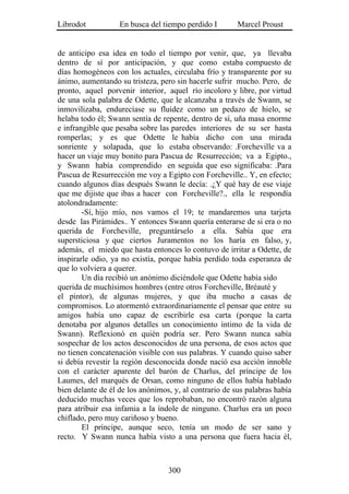 Librodot           En busca del tiempo perdido I        Marcel Proust


de anticipo esa idea en todo el tiempo por venir, que, ya llevaba
dentro de sí por anticipación, y que como estaba compuesto de
días homogéneos con los actuales, circulaba frío y transparente por su
ánimo, aumentando su tristeza, pero sin hacerle sufrir mucho. Pero, de
pronto, aquel porvenir interior, aquel río incoloro y libre, por virtud
de una sola palabra de Odette, que le alcanzaba a través de Swann, se
inmovilizaba, endurecíase su fluidez como un pedazo de hielo, se
helaba todo él; Swann sentía de repente, dentro de sí, uña masa enorme
e infrangible que pesaba sobre las paredes interiores de su ser hasta
romperlas; y es que Odette le había dicho con una mirada
sonriente y solapada, que lo estaba observando: .Forcheville va a
hacer un viaje muy bonito para Pascua de Resurrección; va a Egipto.,
y Swann había comprendido en seguida que eso significaba: .Para
Pascua de Resurrección me voy a Egipto con Forcheville.. Y, en efecto;
cuando algunos días después Swann le decía: .¿Y qué hay de ese viaje
que me dijiste que ibas a hacer con Forcheville?., ella le respondía
atolondradamente:
        -Sí, hijo mío, nos vamos el 19; te mandaremos una tarjeta
desde las Pirámides.. Y entonces Swann quería enterarse de si era o no
querida de Forcheville, preguntárselo a ella. Sabía que era
supersticiosa y que ciertos Juramentos no los haría en falso, y,
además, el miedo que hasta entonces lo contuvo de irritar a Odette, de
inspirarle odio, ya no existía, porque había perdido toda esperanza de
que lo volviera a querer.
        Un día recibió un anónimo diciéndole que Odette había sido
querida de muchísimos hombres (entre otros Forcheville, Bréauté y
el pintor), de algunas mujeres, y que iba mucho a casas de
compromisos. Lo atormentó extraordinariamente el pensar que entre su
amigos había uno capaz de escribirle esa carta (porque la carta
denotaba por algunos detalles un conocimiento íntimo de la vida de
Swann). Reflexionó en quién podría ser. Pero Swann nunca sabía
sospechar de los actos desconocidos de una persona, de esos actos que
no tienen concatenación visible con sus palabras. Y cuando quiso saber
si debía revestir la región desconocida donde nació esa acción innoble
con el carácter aparente del barón de Charlus, del príncipe de los
Laumes, del marqués de Orsan, como ninguno de ellos había hablado
bien delante de él de los anónimos, y, al contrario de sus palabras había
deducido muchas veces que los reprobaban, no encontró razón alguna
para atribuir esa infamia a la índole de ninguno. Charlus era un poco
chiflado, pero muy cariñoso y bueno.
        El príncipe, aunque seco, tenía un modo de ser sano y
recto. Y Swann nunca había visto a una persona que fuera hacia él,



                                  300
 
