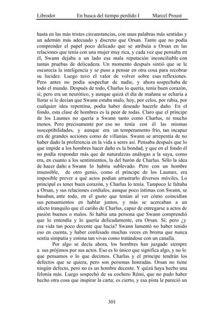 Librodot           En busca del tiempo perdido I         Marcel Proust


hasta en las más tristes circunstancias, con unas palabras más sentidas y
un ademán más adecuado y discreto que Orsan. Tanto que no podía
comprender el papel poco delicado que se atribuía a Orsan en las
relaciones que tenía con una mujer muy rica, y cada vez que pensaba en
él, Swann dejaba a un lado esa mala reputación inconciliable con
tantas pruebas de delicadeza. Un momento después sintió que se le
oscurecía la inteligencia y se puso a pensar en otra cosa para recobrar
su lucidez. Luego tuvo el valor de volver sobre esas reflexiones.
Pero antes no podía sospechar de nadie, y ahora sospechaba de
todo el mundo. Después de todo, Charlus lo quería, tenía buen corazón,
sí; pero era un neurótico, y aunque quizá el día de mañana se echaría a
llorar si le decían que Swann estaba malo, hoy, por celos, por rabia, por
cualquier idea repentina, podía haber deseado hacerle daño. En el
fondo, esta clase de hombres es la peor de todas. Claro que el príncipe
de los Laumes no quería a Swann tanto como Charlus, ni mucho
menos. Pero precisamente por eso no tenía con él las mismas
susceptibilidades, y aunque era un temperamento frío, tan incapaz
era de grandes acciones como de villanías. Swann se arrepentía de no
haber dado la preferencia en la vida a seres así. Pensaba después que lo
que impide a los hombres hacer daño es la bondad, y que en el fondo él
no podía responder más que de naturalezas análogas a la suya, como
era, en cuanto a los sentimientos, la del barón de Charlus. Sólo la idea
de hacer daño a Swann lo habría sublevado. Pero con un hombre
insensible, de otro genio, como el príncipe de los Laumes, era
imposible prever a qué actos podían arrastrarlo diversos móviles. Lo
principal es tener buen corazón, y Charlus lo tenía. Tampoco le faltaba
a Orsan, y sus relaciones cordiales, aunque poco íntimas con Swann, se
basaban, ante todo, en el gusto que tenían al ver cómo coincidían
sus pensamientos en hablar juntos, y más se acercaban a un
afecto tranquilo que el cariño de Charlus, capaz de entregarse a actos de
pasión buenos o malos. Si había una persona que Swann comprendió
que lo entendía y lo quería delicadamente, era Orsan. Sí; pero ¿y
esa vida tan poco decente que hacía? Swann lamentó no haber tenido
eso en cuenta, y haber confesado muchas veces en broma que nunca
sentía simpatía y estima tan vivas como tratándose con un canalla.
        Por algo se decía ahora, los hombres han juzgado siempre
a sus prójimos por sus actos. Eso es lo único que significa algo, y no lo
que pensamos o lo que decimos. Charlus y el príncipe tendrán los
defectos que se quiera, pero son personas honradas. Orsan no tiene
ningún defecto, pero no es un hombre decente. Y quizá haya hecho una
felonía más. Luego sospechó de su cochero Rémi, que no pudo haber
hecho otra cosa que inspirar la carta; es cierto, y esa pista le pareció un



                                   301
 