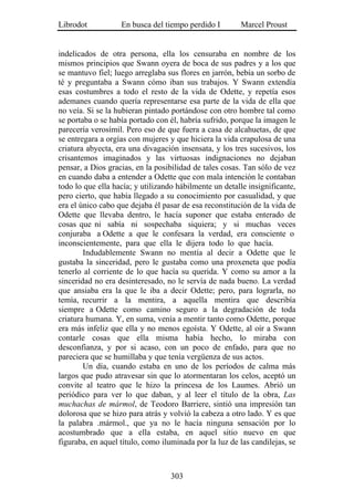 Librodot           En busca del tiempo perdido I        Marcel Proust


indelicados de otra persona, ella los censuraba en nombre de los
mismos principios que Swann oyera de boca de sus padres y a los que
se mantuvo fiel; luego arreglaba sus flores en jarrón, bebía un sorbo de
té y preguntaba a Swann cómo iban sus trabajos. Y Swann extendía
esas costumbres a todo el resto de la vida de Odette, y repetía esos
ademanes cuando quería representarse esa parte de la vida de ella que
no veía. Si se la hubieran pintado portándose con otro hombre tal como
se portaba o se había portado con él, habría sufrido, porque la imagen le
parecería verosímil. Pero eso de que fuera a casa de alcahuetas, de que
se entregara a orgías con mujeres y que hiciera la vida crapulosa de una
criatura abyecta, era una divagación insensata, y los tres sucesivos, los
crisantemos imaginados y las virtuosas indignaciones no dejaban
pensar, a Dios gracias, en la posibilidad de tales cosas. Tan sólo de vez
en cuando daba a entender a Odette que con mala intención le contaban
todo lo que ella hacía; y utilizando hábilmente un detalle insignificante,
pero cierto, que había llegado a su conocimiento por casualidad, y que
era el único cabo que dejaba él pasar de esa reconstitución de la vida de
Odette que llevaba dentro, le hacía suponer que estaba enterado de
cosas que ni sabía ni sospechaba siquiera; y si muchas veces
conjuraba a Odette a que le confesara la verdad, era consciente o
inconscientemente, para que ella le dijera todo lo que hacía.
        Indudablemente Swann no mentía al decir a Odette que le
gustaba la sinceridad, pero le gustaba como una proxeneta que podía
tenerlo al corriente de lo que hacía su querida. Y como su amor a la
sinceridad no era desinteresado, no le servía de nada bueno. La verdad
que ansiaba era la que le iba a decir Odette; pero, para lograrla, no
temía, recurrir a la mentira, a aquella mentira que describía
siempre a Odette como camino seguro a la degradación de toda
criatura humana. Y, en suma, venía a mentir tanto como Odette, porque
era más infeliz que ella y no menos egoísta. Y Odette, al oír a Swann
contarle cosas que ella misma había hecho, lo miraba con
desconfianza, y por si acaso, con un poco de enfado, para que no
pareciera que se humillaba y que tenía vergüenza de sus actos.
        Un día, cuando estaba en uno de los períodos de calma más
largos que pudo atravesar sin que lo atormentaran los celos, aceptó un
convite al teatro que le hizo la princesa de los Laumes. Abrió un
periódico para ver lo que daban, y al leer el título de la obra, Las
muchachas de mármol, de Teodoro Barriere, sintió una impresión tan
dolorosa que se hizo para atrás y volvió la cabeza a otro lado. Y es que
la palabra .mármol., que ya no le hacía ninguna sensación por lo
acostumbrado que a ella estaba, en aquel sitio nuevo en que
figuraba, en aquel título, como iluminada por la luz de las candilejas, se



                                   303
 