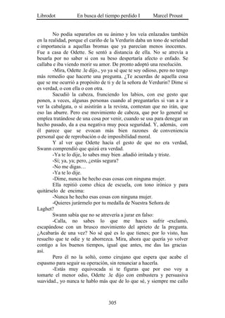 Librodot           En busca del tiempo perdido I        Marcel Proust


        No podía separarlos en su ánimo y los veía enlazados también
en la realidad, porque el cariño de la Verdurin daba un tono de seriedad
e importancia a aquellas bromas que ya parecían menos inocentes.
Fue a casa de Odette. Se sentó a distancia de ella. No se atrevía a
besarla por no saber si con su beso despertaría afecto o enfado. Se
callaba e iba viendo morir su amor. De pronto adoptó una resolución.
        -Mira, Odette .le dijo., yo ya sé que te soy odioso, pero no tengo
más remedio que hacerte una pregunta. ¿Te acuerdas de aquella cosa
que se me ocurrió a propósito de ti y de la señora de Verdurin? Dime si
es verdad, o con ella o con otra.
        Sacudió la cabeza, frunciendo los labios, con ese gesto que
ponen, a veces, algunas personas cuando al preguntarles si van a ir a
ver la cabalgata, o si asistirán a la revista, contestan que no irán, que
eso las aburre. Pero ese movimiento de cabeza, que por lo general se
emplea tratándose de una cosa por venir, cuando se usa para denegar un
hecho pasado, da a esa negativa muy poca seguridad. Y, además, con
él parece que se evocan más bien razones de conveniencia
personal que de reprobación o de imposibilidad moral.
        Y al ver que Odette hacía el gesto de que no era verdad,
Swann comprendió que quizá era verdad.
        -Ya te lo dije, lo sabes muy bien .añadió irritada y triste.
        -Sí; ya, ya; pero, ¿estás segura?
        -No me digas…
        -Ya te lo dije.
        -Dime, nunca he hecho esas cosas con ninguna mujer.
        Ella repitió como chica de escuela, con tono irónico y para
quitárselo de encima:
        -Nunca he hecho esas cosas con ninguna mujer.
        -Quieres jurármelo por tu medalla de Nuestra Señora de
Laghet?
        Swann sabía que no se atrevería a jurar en falso:
        -Calla, no sabes lo que me haces sufrir -exclamó,
escapándose con un brusco movimiento del aprieto de la pregunta.
¿Acabarás de una vez? No sé qué es lo que tienes; por lo visto, has
resuelto que te odie y te aborrezca. Mira, ahora que quería yo volver
contigo a los buenos tiempos, igual que antes, me das las gracias
así.
        Pero él no la soltó, como cirujano que espera que acabe el
espasmo para seguir su operación, sin renunciar a hacerla.
        -Estás muy equivocada si te figuras que por eso voy a
tomarte el menor odio, Odette .le dijo con embustera y persuasiva
suavidad., yo nunca te hablo más que de lo que sé, y siempre me callo



                                   305
 