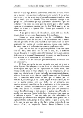 Librodot           En busca del tiempo perdido I       Marcel Proust


más que lo que digo. Pero tú, confesando, endulzarás eso que cuando
me lo cuentan otros me inspira aborrecimiento hacia ti. Si me enfado
contigo no es por tus actos, que te los perdono porque te quiero, sino
por tu falsía, por esa absurda falsía que empleas en negar cosas
que yo sé. Cómo quieres que siga queriéndote cuando veo que me
sostienes y me juras una cosa que me consta que es falsa? Odette,
¿para qué prolongas este martirio para los dos? Si tú quieres, en un
minuto se acaba y te quedas libre. Júrame por tu medalla si has
hecho o no eso:
        -Y yo qué sé .respondió ella colérica.; quizá allá hace mucho
tiempo, dos o tres veces, sin darme cuenta de lo que hacía.
        Swann ya había previsto todas las posibilidades. Pero,
indudablemente, entre la realidad y las posibilidades hay la misma
relación que entre recibir una puñalada y ver cómo pasan las nubes
levemente por encima de nuestras cabezas, porque esas palabras
dos o tres veces. se le grabaron como una cruz en pleno corazón.
        ¡Qué cosa tan rara eso de que unas palabras .dos o tres veces,
sólo una frase, unas cosas que se dan al aire, así, a distancia,
puedan desgarrar el corazón como si lo tocaran, y envenenar como un
tóxico que se ha ingerido! Swann pensó, sin querer, en aquello que oyó
en la reunión de la marquesa de Saint-Euverte:
        -Desde lo de los veladores que dan vueltas no había visto nada
tan emocionante.
        El dolor que sentía no tenía parangón con nada de lo que se
había figurado. No sólo porque en tus horas de más desconfianza no
había llegado tan lejos en sus figuraciones de cosas malas, sino
porque aquella cosa, si llegó alguna vez a su imaginación, era de
modo vago e incierto, sin el horror particular que se desprendía de esas
palabras dos o tres veces, sin esa específica crueldad tan distinta de
todo lo conocido antes como un mal que se padece por vez
primera. Y, sin embargo, a esa Odette, origen de tales dolores, no por
eso la quería menos, sino que érale, por el contrario, más
preciosa, como si, a medida que iba acreciéndose su dolor, aumentara
el valor del calmante, del contraveneno que sólo ella poseía. Y aun
sentía más deseos de cuidarla, como pasa con una enfermedad
cuando descubrimos que es más grave de lo que se creía. Deseaba que
aquella cosa atroz que Odette le dijo haber hecho dos o tres veces. no
se volviera a repetir. Y para eso tenía que velar sobre Odette. Se
suele decir que revelando a un amigo los defectos de su querida sólo se
logra unirlo más a ella, porque él no da crédito a lo que le dicen, pero
si lo cree, se une aún más a ella. Pero, ¿cómo protegerla de una
manera eficaz?, se preguntaba Swann. Podría defenderla de una



                                  306
 