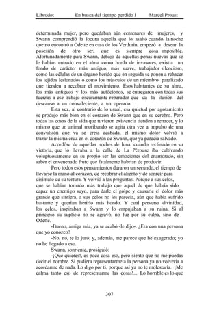 Librodot           En busca del tiempo perdido I        Marcel Proust


determinada mujer, pero quedaban aún centenares de mujeres, y
Swann comprendió la locura aquella que lo asaltó cuando, la noche
que no encontró a Odette en casa de los Verdurin, empezó a desear la
posesión de otro ser, que es siempre cosa imposible.
Afortunadamente para Swann, debajo de aquellas penas nuevas que se
le habían entrado en el alma como horda de invasores, existía un
fondo de carácter más antiguo, más suave, trabajador silencioso,
como las células de un órgano herido que en seguida se ponen a rehacer
los tejidos lesionados o como los músculos de un miembro paralizado
que tienden a recobrar el movimiento. Esos habitantes de su alma,
los más antiguos y los más autóctonos, se entregaron con todas sus
fuerzas a ese trabajo oscuramente reparador que da la ilusión del
descanso a un convaleciente, a un operado.
        Esta vez, al contrario de lo usual, esa quietud por agotamiento
se produjo más bien en el corazón de Swann que en su cerebro. Pero
todas las cosas de la vida que tuvieron existencia tienden a renacer, y lo
mismo que un animal moribundo se agita otra vez a impulso de una
convulsión que va se creía acabada, el mismo dolor volvió a
trazar la misma cruz en el corazón de Swann, que ya parecía salvado.
        Acordóse de aquellas noches de luna, cuando reclinado en su
victoria, que lo llevaba a la calle de La Pérouse iba cultivando
voluptuosamente en su propio ser las emociones del enamorado, sin
saber el envenenado fruto que fatalmente habrían de producir.
        Pero todos esos pensamientos duraron un secundo, el tiempo de
llevarse la mano al corazón, de recobrar el aliento y de sonreír para
disimulo de su tortura. Y volvió a las preguntas. Porque a sus celos,
que se habían tomado más trabajo que aquel de que habría sido
capaz un enemigo suyo, para darle el golpe y causarle el dolor más
grande que sintiera, a sus celos no les parecía, aún que había sufrido
bastante y querían herirlo más hondo. Y cual perversa divinidad,
los celos, inspiraban a Swann y lo empujaban a su ruina. Si al
principio su suplicio no se agravó, no fue por su culpa, sino de
Odette.
        -Bueno, amiga mía, ya se acabó -le dijo-. ¿Era con una persona
que yo conozco?
        -No, no, te lo juro; y, además, me parece que he exagerado; yo
no he llegado a eso.
        Swann, sonriente, prosiguió:
        -¡Qué quieres!, es poca cosa eso, pero siento que no me puedas
decir el nombre. Si pudiera representarme a la persona ya no volvería a
acordarme de nada. Lo digo por ti, porque así ya no te molestaría. ¡Me
calma tanto eso de representarme las cosas!... Lo horrible es lo que



                                   307
 