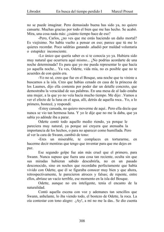 Librodot            En busca del tiempo perdido I         Marcel Proust


no se puede imaginar. Pero demasiado buena has sido ya, no quiero
cansarte. Muchas gracias por todo el bien que me has hecho. Se acabó.
Mira, una cosa nada más: ¿cuánto tiempo hace de eso?
        -Pero, Carlos, ¿no ves que me estás haciendo un daño mortal?
Es viejísimo. No había vuelto a pensar en eso; parece que tú me lo
quieres recordar. Poco saldrías ganando .añadió por maldad voluntaria
o estupidez inconsciente.
        -Lo único que quería saber es si te conocía yo ya. Hubiera sido
muy natural que ocurriera aquí mismo... ¿No podrías acordarte de una
noche determinada? Es para que yo me pueda representar lo que hacía
yo aquella noche... Ya ves, Odette, vida mía, no es posible que no te
acuerdes de con quién era.
        -Yo no sé, creo que fue en el Bosque, una noche que tu viniste a
buscarnos a la isla. Creo que habías cenado en casa de la princesa de
los Laumes, dijo ella contenta por poder dar un detalle concreto, que
demostraba la veracidad de sus palabras. En una mesa de al lado estaba
una mujer, a la que yo no veía hacía mucho tiempo. Me dijo: .Vamos a
ver el efecto de la luna en el agua, allí, detrás de aquella roca.. Yo, a lo
primero, bostecé, y respondí:
        -Estoy cansada, no quiero moverme de aquí.. Pero ella decía que
nunca se vio tan hermosa luna. Y yo le dije que no me la daba, que ya
sabía yo adónde iba a parar.
        Odette contó todo aquello medio riendo, ya porque le
pareciera muy natural, ya porque así creyera que atenuaba la
importancia de los hechos, o para no aparecer como humillada. Pero
al ver la cara de Swann, cambió de tono:
        -Eres un miserable, te complaces en torturarme, en
hacerme decir mentiras que tengo que inventar para que me dejes en
paz.
        Ese segundo golpe fue aún más cruel que el primero, para
Swann. Nunca supuso que fuera una cosa tan reciente, oculta sin que
sus miradas hubieran sabido descubrirla, no en un pasado
desconocido, sino en noches que recordaba perfectamente que había
vivido con Odette, que él se figuraba conocer muy bien y que ahora,
retrospectivamente, le parecieron atroces y falsas; de repente, entre
ellos, abríase un vacío terrible, ese momento en la isla del Bosque.
        Odette, aunque no era inteligente, tenía el encanto de la
naturalidad.
        Contó aquella escena con voz y ademanes tan sencillos que
Swann, anhelante, lo iba viendo todo, el bostezo de Odette, la roca. La
oía contestar con tono alegre: .¡Ay!, a mí no me la das.. Se dio cuenta




                                    308
 