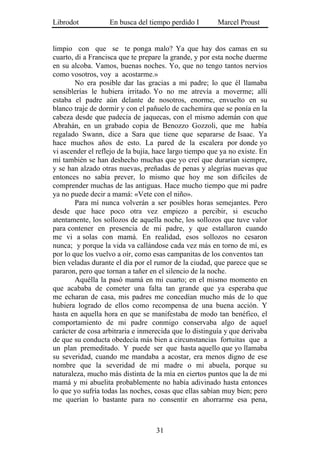 Librodot           En busca del tiempo perdido I        Marcel Proust


limpio con que se te ponga malo? Ya que hay dos camas en su
cuarto, di a Francisca que te prepare la grande, y por esta noche duerme
en su alcoba. Vamos, buenas noches. Yo, que no tengo tantos nervios
como vosotros, voy a acostarme.»
        No era posible dar las gracias a mi padre; lo que él llamaba
sensiblerías le hubiera irritado. Yo no me atrevía a moverme; allí
estaba el padre aún delante de nosotros, enorme, envuelto en su
blanco traje de dormir y con el pañuelo de cachemira que se ponía en la
cabeza desde que padecía de jaquecas, con el mismo ademán con que
Abrahán, en un grabado copia de Benozzo Gozzoli, que me había
regalado Swann, dice a Sara que tiene que separarse de Isaac. Ya
hace muchos años de esto. La pared de la escalera por donde yo
vi ascender el reflejo de la bujía, hace largo tiempo que ya no existe. En
mí también se han deshecho muchas que yo creí que durarían siempre,
y se han alzado otras nuevas, preñadas de penas y alegrías nuevas que
entonces no sabía prever, lo mismo que hoy me son difíciles de
comprender muchas de las antiguas. Hace mucho tiempo que mi padre
ya no puede decir a mamá: «Vete con el niño».
        Para mí nunca volverán a ser posibles horas semejantes. Pero
desde que hace poco otra vez empiezo a percibir, si escucho
atentamente, los sollozos de aquella noche, los sollozos que tuve valor
para contener en presencia de mi padre, y que estallaron cuando
me vi a solas con mamá. En realidad, esos sollozos no cesaron
nunca; y porque la vida va callándose cada vez más en torno de mí, es
por lo que los vuelvo a oír, como esas campanitas de los conventos tan
bien veladas durante el día por el rumor de la ciudad, que parece que se
pararon, pero que tornan a tañer en el silencio de la noche.
        Aquélla la pasó mamá en mi cuarto; en el mismo momento en
que acababa de cometer una falta tan grande que ya esperaba que
me echaran de casa, mis padres me concedían mucho más de lo que
hubiera logrado de ellos como recompensa de una buena acción. Y
hasta en aquella hora en que se manifestaba de modo tan benéfico, el
comportamiento de mi padre conmigo conservaba algo de aquel
carácter de cosa arbitraria e inmerecida que lo distinguía y que derivaba
de que su conducta obedecía más bien a circunstancias fortuitas que a
un plan premeditado. Y puede ser que hasta aquello que yo llamaba
su severidad, cuando me mandaba a acostar, era menos digno de ese
nombre que la severidad de mi madre o mi abuela, porque su
naturaleza, mucho más distinta de la mía en ciertos puntos que la de mi
mamá y mi abuelita probablemente no había adivinado hasta entonces
lo que yo sufría todas las noches, cosas que ellas sabían muy bien; pero
me querían lo bastante para no consentir en ahorrarme esa pena,



                                   31
 