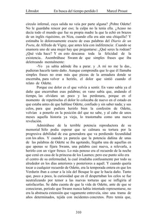 Librodot           En busca del tiempo perdido I       Marcel Proust


círculo infernal, cuya salida no veía por parte alguna? ¡Pobre Odette!
No le guardaba rencor por eso; la culpa no la tenía ella. ¿Acaso no
decía todo el mundo que fue su propia madre la que la echó en brazos
de un inglés riquísimo, en Niza, cuando ella era aún una chiquilla? Y
estimaba lo dolorosamente exacto de esas palabras del Diario de un
Poeta, de Alfredo de Vigny, que antes leía con indiferencia: .Cuando se
enamora uno de una mujer hay que preguntarse: ¿Qué seres la rodean?
¿Qué vida hace? Y en esto descansa toda la felicidad de la
existencia.. Asombrábase Swann de que simples frases que iba
deletreando mentalmente:
        -Yo ya sabía adónde iba a parar. y .A mí no me la das.,
pudieran hacerle tanto daño. Aunque comprendía que lo que él llamaba
simples frases no eran más que piezas de la armadura donde se
encerraba, para volver a herirlo, el dolor que sintió cuando el
relato de Odette.
        Porque ese dolor es el que volvía a sentir. En vano sabía ya el
daño que encerraban esas palabras; en vano sabía que, andando el
tiempo, las olvidara un poco y las perdonara, porque en el
momento de repetírselas el dolor lo colocaba de nuevo en el estado en
que estaba antes de que hablase Odette, confiado y sin saber nada; y sus
celos, para que pudiera herirlo bien la confesión de Odette,
volvían a ponerlo en la posición del que no sabe, y al cabo de unos
meses aquella historia ya vieja, lo trastornaba como una nueva
revelación.
        Admirábase de la terrible potencia reproductora de su
memorial Sólo podía esperar que se calmara su tortura por la
progresiva debilidad de esa generadora que va perdiendo fecundidad
con los años. Y cuando ya parecía que la potencia dañina de unas
de las palabras de Odette se iba agotando, llegaba una de aquellas en
que apenas se fijara Swann, una palabra casi nueva, a relevarla, a
herirlo con un vigor fresco. Lo más penoso era el recuerdo de la noche
que cenó en casa de la princesa de los Laumes; pero ese punto sólo era
el centro de su enfermedad, la cual irradiaba confusamente por todo su
alrededor en los días anteriores y posteriores a aquél. Y cuando quería
tocar a cualquier recuerdo de Odette, era la temporada entera en que los
Verdurin iban a cenar a la isla del Bosque lo que le hacía daño. Tanto
que, poco a poco, la curiosidad que en él despertaban los celos se fue
neutralizando por temor a las nuevas torturas que se infligiría al
satisfacerlas. Se daba cuenta de que la vida de Odette, ante de que se
conocieran, período que Swann nunca había intentado representarse, no
era la abstracta extensión que vagamente entreveía, sino una trama de
años determinados, tejida con incidentes concretos. Pero temía que,



                                  310
 