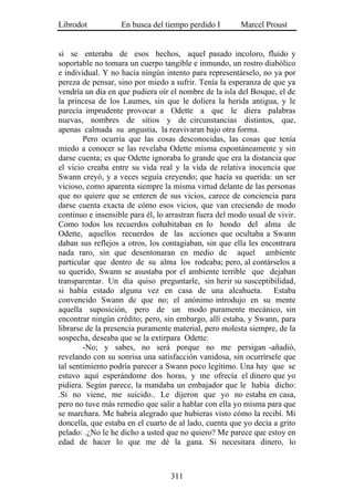 Librodot           En busca del tiempo perdido I        Marcel Proust


si se enteraba de esos hechos, aquel pasado incoloro, fluido y
soportable no tomara un cuerpo tangible e inmundo, un rostro diabólico
e individual. Y no hacía ningún intento para representárselo, no ya por
pereza de pensar, sino por miedo a sufrir. Tenía la esperanza de que ya
vendría un día en que pudiera oír el nombre de la isla del Bosque, el de
la princesa de los Laumes, sin que le doliera la herida antigua, y le
parecía imprudente provocar a Odette a que le diera palabras
nuevas, nombres de sitios y de circunstancias distintos, que,
apenas calmada su angustia, la reavivaran bajo otra forma.
        Pero ocurría que las cosas desconocidas, las cosas que tenía
miedo a conocer se las revelaba Odette misma espontáneamente y sin
darse cuenta; es que Odette ignoraba lo grande que era la distancia que
el vicio creaba entre su vida real y la vida de relativa inocencia que
Swann creyó, y a veces seguía creyendo; que hacía su querida: un ser
vicioso, como aparenta siempre la misma virtud delante de las personas
que no quiere que se enteren de sus vicios, carece de conciencia para
darse cuenta exacta de cómo esos vicios, que van creciendo de modo
continuo e insensible para él, lo arrastran fuera del modo usual de vivir.
Como todos los recuerdos cohabitaban en lo hondo del alma de
Odette, aquellos recuerdos de las acciones que ocultaba a Swann
daban sus reflejos a otros, los contagiaban, sin que ella les encontrara
nada raro, sin que desentonaran en medio de aquel ambiente
particular que dentro de su alma los rodeaba; pero, al contárselos a
su querido, Swann se asustaba por el ambiente terrible que dejaban
transparentar. Un día quiso preguntarle, sin herir su susceptibilidad,
si había estado alguna vez en casa de una alcahueta. Estaba
convencido Swann de que no; el anónimo introdujo en su mente
aquella suposición, pero de un modo puramente mecánico, sin
encontrar ningún crédito; pero, sin embargo, allí estaba, y Swann, para
librarse de la presencia puramente material, pero molesta siempre, de la
sospecha, deseaba que se la extirpara Odette:
        -No; y sabes, no será porque no me persigan -añadió,
revelando con su sonrisa una satisfacción vanidosa, sin ocurrírsele que
tal sentimiento podría parecer a Swann poco legítimo. Una hay que se
estuvo aquí esperándome dos horas, y me ofrecía el dinero que yo
pidiera. Según parece, la mandaba un embajador que le había dicho:
.Si no viene, me suicido.. Le dijeron que yo no estaba en casa,
pero no tuve más remedio que salir a hablar con ella yo misma para que
se marchara. Me habría alegrado que hubieras visto cómo la recibí. Mi
doncella, que estaba en el cuarto de al lado, cuenta que yo decía a grito
pelado: .¿No le he dicho a usted que no quiero? Me parece que estoy en
edad de hacer lo que me dé la gana. Si necesitara dinero, lo



                                   311
 