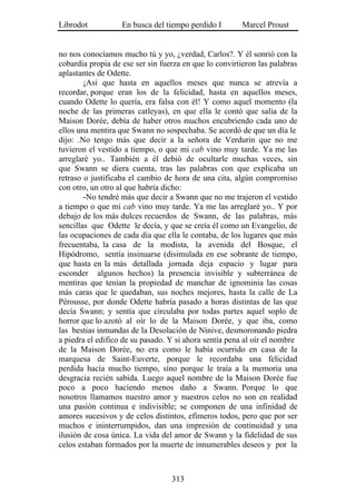 Librodot           En busca del tiempo perdido I        Marcel Proust


no nos conocíamos mucho tú y yo, ¿verdad, Carlos?. Y él sonrió con la
cobardía propia de ese ser sin fuerza en que lo convirtieron las palabras
aplastantes de Odette.
        ¡Así que hasta en aquellos meses que nunca se atrevía a
recordar, porque eran los de la felicidad, hasta en aquellos meses,
cuando Odette lo quería, era falsa con él! Y como aquel momento (la
noche de las primeras catleyas), en que ella le contó que salía de la
Maison Dorée, debía de haber otros muchos encubriendo cada uno de
ellos una mentira que Swann no sospechaba. Se acordó de que un día le
dijo: .No tengo más que decir a la señora de Verdurin que no me
tuvieron el vestido a tiempo, o que mi cab vino muy tarde. Ya me las
arreglaré yo.. También a él debió de ocultarle muchas veces, sin
que Swann se diera cuenta, tras las palabras con que explicaba un
retraso o justificaba el cambio de hora de una cita, algún compromiso
con otro, un otro al que habría dicho:
        -No tendré más que decir a Swann que no me trajeron el vestido
a tiempo o que mi cab vino muy tarde. Ya me las arreglaré yo.. Y por
debajo de los más dulces recuerdos de Swann, de las palabras, más
sencillas que Odette le decía, y que se creía él como un Evangelio, de
las ocupaciones de cada día que ella le contaba, de los lugares que más
frecuentaba, la casa de la modista, la avenida del Bosque, el
Hipódromo, sentía insinuarse (disimulada en ese sobrante de tiempo,
que hasta en la más detallada jornada deja espacio y lugar para
esconder algunos hechos) la presencia invisible y subterránea de
mentiras que tenían la propiedad de manchar de ignominia las cosas
más caras que le quedaban, sus noches mejores, hasta la calle de La
Pérousse, por donde Odette habría pasado a horas distintas de las que
decía Swann; y sentía que circulaba por todas partes aquel soplo de
horror que lo azotó al oír lo de la Maison Dorée, y que iba, como
las bestias inmundas de la Desolación de Nínive, desmoronando piedra
a piedra el edifico de su pasado. Y si ahora sentía pena al oír el nombre
de la Maison Dorée, no era como le había ocurrido en casa de la
marquesa de Saint-Euverte, porque le recordaba una felicidad
perdida hacía mucho tiempo, sino porque le traía a la memoria una
desgracia recién sabida. Luego aquel nombre de la Maison Dorée fue
poco a poco haciendo menos daño a Swann. Porque lo que
nosotros llamamos nuestro amor y nuestros celos no son en realidad
una pasión continua e indivisible; se componen de una infinidad de
amores sucesivos y de celos distintos, efímeros todos, pero que por ser
muchos e ininterrumpidos, dan una impresión de continuidad y una
ilusión de cosa única. La vida del amor de Swann y la fidelidad de sus
celos estaban formados por la muerte de innumerables deseos y por la



                                  313
 