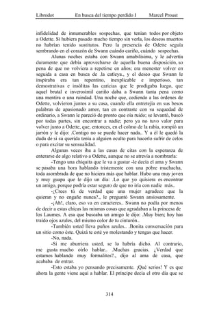 Librodot           En busca del tiempo perdido I        Marcel Proust


infidelidad de innumerables sospechas, que tenían todos por objeto
a Odette. Si hubiera pasado mucho tiempo sin verla, los deseos muertos
no habrían tenido sustitutos. Pero la presencia de Odette seguía
sembrando en el corazón de Swann cuándo cariño, cuándo sospechas.
        Alunas noches estaba con Swann amabilísima, y le advertía
duramente que debía aprovecharse de aquella buena disposición, so
pena de que no volviera a repetirse en años; era menester volver en
seguida a casa en busca de .la catleya., y el deseo que Swann le
inspiraba era tan repentino, inexplicable e imperioso, tan
demostrativas e insólitas las caricias que le prodigaba luego, que
aquel brutal e inverosímil cariño daba a Swann tanta pena como
una mentira o una ruindad. Una noche que, cediendo a las órdenes de
Odette, volvieron juntos a su casa, cuando ella entretejía en sus besos
palabras de apasionado amor, tan en contraste con su sequedad de
ordinario, a Swann le pareció de pronto que oía ruido; se levantó, buscó
por todas partes, sin encontrar a nadie; pero ya no tuvo valor para
volver junto a Odette, que, entonces, en el colmo de la rabia, rompió un
jarrón y le dijo: .Contigo no se puede hacer nada.. Y a él le quedó la
duda de si su querida tenía a alguien oculto para hacerlo sufrir de celos
o para excitar su sensualidad.
        Algunas veces iba a las casas de citas con la esperanza de
enterarse de algo relativo a Odette, aunque no se atrevía a nombrarla:
        -Tengo una chiquita que le va a gustar -le decía el ama y Swann
se pasaba una hora hablando tristemente con una pobre muchacha,
toda asombrada de que no hiciera más que hablar. Hubo una muy joven
y muy guapa que le dijo un día: .Lo que yo quisiera es encontrar
un amigo, porque podría estar seguro de que no iría con nadie más..
        -¿Crees tú de verdad que una mujer agradece que la
quieran y no engañe nunca?., le preguntó Swann ansiosamente.
        -¡Ah!, claro, eso va en caracteres.. Swann no podía por menos
de decir a estas chicas las mismas cosas que agradaban a la princesa de
los Laumes. A esa que buscaba un amigo le dijo: .Muy bien; hoy has
traído ojos azules, del mismo color de tu cinturón..
        -También usted lleva puños azules.. .Bonita conversación para
un sitio como éste. Quizá te esté yo molestando y tengas que hacer.
        -No, nada.
        -Si me aburriera usted, se lo habría dicho. Al contrario,
me gusta mucho oírlo hablar.. .Muchas gracias. ¿Verdad que
estamos hablando muy formalitos?., dijo al ama de casa, que
acababa de entrar.
        -Esto estaba yo pensando precisamente. ¡Qué serios! Y es que
ahora la gente viene aquí a hablar. El príncipe decía el otro día que se



                                  314
 