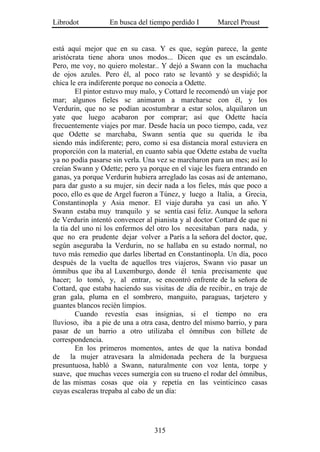 Librodot           En busca del tiempo perdido I        Marcel Proust


está aquí mejor que en su casa. Y es que, según parece, la gente
aristócrata tiene ahora unos modos... Dicen que es un escándalo.
Pero, me voy, no quiero molestar.. Y dejó a Swann con la muchacha
de ojos azules. Pero él, al poco rato se levantó y se despidió; la
chica le era indiferente porque no conocía a Odette.
        El pintor estuvo muy malo, y Cottard le recomendó un viaje por
mar; algunos fieles se animaron a marcharse con él, y los
Verdurin, que no se podían acostumbrar a estar solos, alquilaron un
yate que luego acabaron por comprar; así que Odette hacía
frecuentemente viajes por mar. Desde hacía un poco tiempo, cada, vez
que Odette se marchaba, Swann sentía que su querida le iba
siendo más indiferente; pero, como si esa distancia moral estuviera en
proporción con la material, en cuanto sabía que Odette estaba de vuelta
ya no podía pasarse sin verla. Una vez se marcharon para un mes; así lo
creían Swann y Odette; pero ya porque en el viaje les fuera entrando en
ganas, ya porque Verdurin hubiera arreglado las cosas así de antemano,
para dar gusto a su mujer, sin decir nada a los fieles, más que poco a
poco, ello es que de Argel fueron a Túnez, y luego a Italia, a Grecia,
Constantinopla y Asia menor. El viaje duraba ya casi un año. Y
Swann estaba muy tranquilo y se sentía casi feliz. Aunque la señora
de Verdurin intentó convencer al pianista y al doctor Cottard de que ni
la tía del uno ni los enfermos del otro los necesitaban para nada, y
que no era prudente dejar volver a París a la señora del doctor, que,
según aseguraba la Verdurin, no se hallaba en su estado normal, no
tuvo más remedio que darles libertad en Constantinopla. Un día, poco
después de la vuelta de aquellos tres viajeros, Swann vio pasar un
ómnibus que iba al Luxemburgo, donde él tenía precisamente que
hacer; lo tomó, y, al entrar, se encontró enfrente de la señora de
Cottard, que estaba haciendo sus visitas de .día de recibir., en traje de
gran gala, pluma en el sombrero, manguito, paraguas, tarjetero y
guantes blancos recién limpios.
        Cuando revestía esas insignias, si el tiempo no era
lluvioso, iba a pie de una a otra casa, dentro del mismo barrio, y para
pasar de un barrio a otro utilizaba el ómnibus con billete de
correspondencia.
        En los primeros momentos, antes de que la nativa bondad
de la mujer atravesara la almidonada pechera de la burguesa
presuntuosa, habló a Swann, naturalmente con voz lenta, torpe y
suave, que muchas veces sumergía con su trueno el rodar del ómnibus,
de las mismas cosas que oía y repetía en las veinticinco casas
cuyas escaleras trepaba al cabo de un día:




                                  315
 