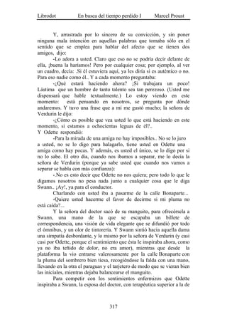 Librodot           En busca del tiempo perdido I         Marcel Proust


        Y, arrastrada por lo sincero de su convicción, y sin poner
ninguna mala intención en aquellas palabras que tomaba sólo en el
sentido que se emplea para hablar del afecto que se tienen dos
amigos, dijo:
        -Lo adora a usted. Claro que eso no se podría decir delante de
ella, ¡buena la haríamos! Pero por cualquier cosa; por ejemplo, al ver
un cuadro, decía: .Si él estuviera aquí, ya les diría si es auténtico o no.
Para eso nadie como él.. Y a cada momento preguntaba:
        -¿Qué estará haciendo ahora? ¡Si trabajara un poco!
Lástima que un hombre de tanto talento sea tan perezoso. (Usted me
dispensará que hable textualmente.) Lo estoy viendo en este
momento:       está pensando en nosotros, se pregunta por dónde
andaremos. Y tuvo una frase que a mí me gustó mucho; la señora de
Verdurin le dijo:
        -¿Cómo es posible que vea usted lo que está haciendo en este
momento, si estamos a ochocientas leguas de él?..
Y Odette respondió:
        -Para la mirada de una amiga no hay imposibles.. No se lo juro
a usted, no se lo digo para halagarlo, tiene usted en Odette una
amiga como hay pocas. Y además, es usted el único, se lo digo por si
no lo sabe. El otro día, cuando nos íbamos a separar, me lo decía la
señora de Verdurin (porque ya sabe usted que cuando nos vamos a
separar se habla con más confianza):
        -.No es esto decir que Odette no nos quiera; pero todo lo que le
digamos nosotros no pesa nada junto a cualquier cosa que le diga
Swann.. ¡Ay!, ya para el conductor.
        Charlando con usted iba a pasarme de la calle Bonaparte...
        -Quiere usted hacerme el favor de decirme si mi pluma no
está caída?...
        Y la señora del doctor sacó de su manguito, para ofrecérsela a
Swann, una mano de la que se escapaba un billete de
correspondencia, una visión de vida elegante que se difundió por todo
el ómnibus, y un olor de tintorería. Y Swann sintió hacia aquella dama
una simpatía desbordante, y lo mismo por la señora de Verdurin (y casi
casi por Odette, porque el sentimiento que ésta le inspiraba ahora, como
ya no iba teñido de dolor, no era amor), mientras que desde la
plataforma la vio entrarse valerosamente por la calle Bonaparte con
la pluma del sombrero bien tiesa, recogiéndose la falda con una mano,
llevando en la otra el paraguas y el tarjetero de modo que se vieran bien
las iniciales, mientras dejaba balancearse el manguito.
        Para competir con los sentimientos enfermizos que Odette
inspiraba a Swann, la esposa del doctor, con terapéutica superior a la de



                                   317
 