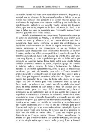 Librodot           En busca del tiempo perdido I       Marcel Proust


su marido, injertó en Swann otros sentimientos normales, de gratitud y
amistad, que en el ánimo de Swann transformaban a Odette en un ser
mucho más humano (más parecido a las demás mujeres porque ese
sentimiento lo inspiraban otras mujeres también), y que aceleraba su
transformación definitiva en aquella Odette amada con tranquilo
afecto, que una noche, después de la fiesta del pintor, lo llevó a su
casa a beber un vaso de naranjada con Forcheville, cuando Swann
entrevió que podía vivir feliz a su lado.
         Antaño pensaba con terror en que acaso llegara un día en que ya
no estuviera enamorado de Odette, y se prometía estar avizor, para
retener su amor y aferrarse a él, en cuanto sintiera que iba a
escapársele. Pero ahora, conforme su amor iba debilitándose, se
debilitaba simultáneamente su deseo de seguir enamorado. Porque
cuando cambiamos y nos convertimos en un ser distinto, no
podemos seguir obedeciendo a los sentimientos de nuestro yo anterior.
A veces, sentía celos al leer en un periódico el nombre de uno de los
hombres que pudieron haber sido amantes de Odette. Pero eran unos
celos muy ligeros, y como le probaban que aún no había salido por
completo de aquellas tierras donde tanto sufrió pero dónde hallara
también voluptuosas maneras de sentir., y que los zigzags del camino
le dejarían todavía entrever de lejos y furtivamente las bellezas
pasadas, le excitaban agradablemente, como le pasa al melancólico
parisiense que sale de Venecia para volver a Francia cuando el
último mosquito le demuestra que no están muy lejos aún el estío e
Italia. Pero, por lo general, cuando se esforzaba en fijarse en aquel
tiempo tan particular de su vida, de donde salía ahora, si no para
seguir allí, por lo menos para verlo claramente antes de que ya
fuera tarde, su esfuerzo era estéril; habríale agradado mirar aquel
amor, de donde acababa de salir, como se mira un paisaje que va
desapareciendo; pero es muy difícil desdoblarse así y darse el
espectáculo de un sentimiento que ya no está dentro del corazón; en
seguida se le entenebrecía el cerebro, no veía nada, renunciaba a mirar,
se quitaba los lentes y limpiaba los cristales, y pensando que más valía
descansar un poco, que dentro de un rato tendría aún tiempo, volvía a
hundirse en su rincón, con esa falta de curiosidad y ese embotamiento
del viajero adormilado que se baja el ala del sombrero para poder
dormir en el vagón que lo va arrastrando cada vez más rápido, lejos de
ese país donde vivió tanto tiempo, de ese país que él se prometía no
dejar huir sin darle un último adiós. Y como ese viajero que se
despierta ya en Francia, cuando Swann obtuvo casualmente la
prueba de que Forcheville había sido querido de Odette, notó que ya
no sentía ningún dolor, que el amor estaba ya muy lejos, y lamentó



                                  318
 