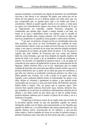 Librodot           En busca del tiempo perdido I        Marcel Proust


querían enseñarme a dominarla con objeto de disminuir mi sensibilidad
nerviosa y dar fuerza a mi voluntad. Mi padre, que sentía por mí un
afecto de otro género, no sé si hubiera tenido ese valor; pero una vez
que comprendió que yo pasaba pena, dijo a mi madre que fuera a
consolarme. Mamá se quedó aquella noche en mi cuarto, y como para
no aguar con remordimiento alguno esas horas tan distintas de lo que
yo lógicamente me esperaba, cuando Francisca preguntó, al
comprender que pasaba algo viendo a mamá sentada a mi lado, mi
mano en la suya y dejándome llorar sin reñirme, qué le sucedía al
señorito que lloraba tanto, mamá contestó: «Ni él mismo lo sabe, está
nervioso; prepáreme en seguida la cama grande y suba usted a dormir».
        Y así, por vez primera, mi pena no fue ya considerada como una
falta punible, sino como un mal involuntario que acababa de tener
reconocimiento oficial, como un estado nervioso del que yo no tenía la
culpa; y me cupo el consuelo de no tener que mezclar ningún escrúpulo
a la amargura de mi llanto, de poder llorar sin pecar. Y no fue poco el
orgullo que sentí delante de Francisca por esa vuelta que habían
dado las cosas humanas, que una hora después de aquella negativa de
mamá de subir a mi cuarto y de su desdeñoso recado de mandarme a
dormir, me elevaba a la dignidad de persona mayor, y de un golpe me
colocaba en una especie de pubertad de la pena, de emancipación de las
lágrimas. Debía sentirme feliz y no lo era. Apréciame que mi madre
acababa de hacerme una concesión que debía costarle mucho, que era la
primera abdicación, por su parte, de un ideal que para mí concibiera, y
que ella, tan valerosa, se confesaba vencida por primera vez. Que si yo
había ganado una victoria, era a ella a quien se la gané; que había
logrado, como pudieran haberlo hecho la enfermedad, las penas o los
años, aflojar su voluntad y quebrantar su ánimo, y que aquella noche
comenzaba una era nueva y sería una triste fecha. De haberme atrevido,
habría dicho a mamá: «No, no quiero que te acuestes aquí». Pero
conocía bien aquella práctica discreción suya, realista, diríamos hoy,
que templaba en su persona la naturaleza ardientemente idealista de mi
abuela, y me daba cuenta de que ahora que el mal ya estaba hecho,
prefería dejarme saborear por lo menos el placer de la calma y no ir a
molestar a mi padre.
        Verdad que el hermoso rostro de mi madre tenía aún el brillo de
la juventud aquella noche en que me guardaba cogidas las manos
intentando acabar con mi llanto; pero precisamente se me figuraba que
aquello no debía ser, y su cólera habría sido menos penosa para mí que
aquella dulzura nueva, desconocida de mi infancia; y que con una
mano impía y furtiva acababa de trazar en su alma la primera arruga y
pintarle la primera cana. Esta idea me hizo llorar aún más, y entonces vi



                                   32
 