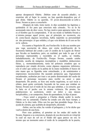 Librodot           En busca del tiempo perdido I        Marcel Proust


apenas desapareció Odette. .Debían estar de acuerdo .añadió.; se
reunirían ahí al bajar la cuesta; no han querido despedirse por el
qué dirán. Odette es su querida.. El joven desconocido se echó a
llorar. Swann se puso a consolarlo:
         -Después de todo, tiene razón .le dijo secándole las lágrimas y
quitándole el fez para que estuviera más cómodo.. Yo se lo he
aconsejado más de diez veces. No hay motivo para apenarse tanto. Ese
es el hombre que la comprenderá.. Y de ese modo se hablaba Swann a
sí mismo, porque aquel joven, que al principio no reconocía, era
él; como hacen algunos novelistas, había repartido su personalidad
en dos personajes: el que soñaba y el que veía delante de él con un fez
en la cabeza.
         En cuanto a Napoleón III, era Forcheville: le dio ese nombre por
una vaga asociación de ideas, por cierta modificación de la
fisonomía habitual del conde y por el cordón de la Legión de Honor
que llevaba en bandolera; pero, en realidad, por todo lo que el tal
personaje representaba y recordaba en el sueño, se trataba,
indudablemente, de Forcheville. Porque Swann, cuando estaba
dormido, sacaba de imágenes incompletas y mudables deducciones
falsas, y, momentáneamente, tenía tal potencia creadora que se
reproducía por simple división, como algunos organismo inferiores;
con el calor que sentía en la palma de la mano modelaba el hueco de
otra mano que se figuraba estar estrechando, y de sentimientos e
impresiones inconscientes iba sacando peripecias que, lógicamente
encadenadas, acabarían por traer a un punto determinado del sueño de
Swann el personaje necesario para recibir su amor o para
despertarlo. De pronto, se hizo una noche negrísima, se oyó tocar a
rebato, pasó gente corriendo, huyendo de las casas que estaban en
llamas; Swann oyó el ruido de las olas que saltaban, y su corazón, que
le latía en el pecho con la misma violencia. De pronto, las
palpitaciones se aceleraron, sintió un dolor y una náusea
inexplicables, y un campesino, lleno de quemaduras, le dijo al pasar:
         -.Vaya usted a preguntar a Charlas dónde acabó la noche
Odette con su camarada; Charlus ha estado con ella hace tiempo, y
Odette se lo dice todo. Ellos son los que han prendido fuego. Era su
ayuda de cámara, que acababa de despertarlo, diciendo:
         -Señor, son las ocho; ha venido el peluquero, y le he dicho que
vuelva dentro de una hora.
         Pero esas palabras, al penetrar en las ondas del sueño de
Swann, llegaron a su conciencia, después de esa desviación en virtud de
la cual un rayo de sol en el fondo del agua parece un sol, lo
mismo que un momento antes el ruido de la campanilla de la puerta,



                                  320
 