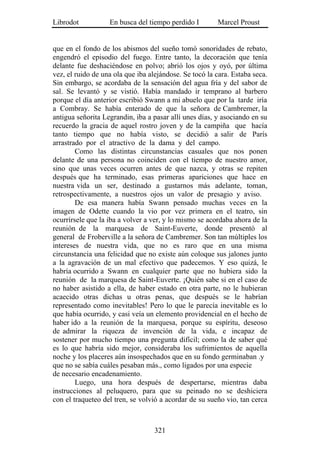 Librodot           En busca del tiempo perdido I        Marcel Proust


que en el fondo de los abismos del sueño tomó sonoridades de rebato,
engendró el episodio del fuego. Entre tanto, la decoración que tenía
delante fue deshaciéndose en polvo; abrió los ojos y oyó, por última
vez, el ruido de una ola que iba alejándose. Se tocó la cara. Estaba seca.
Sin embargo, se acordaba de la sensación del agua fría y del sabor de
sal. Se levantó y se vistió. Había mandado ir temprano al barbero
porque el día anterior escribió Swann a mi abuelo que por la tarde iría
a Combray. Se había enterado de que la señora de Cambremer, la
antigua señorita Legrandin, iba a pasar allí unes días, y asociando en su
recuerdo la gracia de aquel rostro joven y de la campiña que hacía
tanto tiempo que no había visto, se decidió a salir de París
arrastrado por el atractivo de la dama y del campo.
        Como las distintas circunstancias casuales que nos ponen
delante de una persona no coinciden con el tiempo de nuestro amor,
sino que unas veces ocurren antes de que nazca, y otras se repiten
después que ha terminado, esas primeras apariciones que hace en
nuestra vida un ser, destinado a gustarnos más adelante, toman,
retrospectivamente, a nuestros ojos un valor de presagio y aviso.
        De esa manera había Swann pensado muchas veces en la
imagen de Odette cuando la vio por vez primera en el teatro, sin
ocurrírsele que la iba a volver a ver, y lo mismo se acordaba ahora de la
reunión de la marquesa de Saint-Euverte, donde presentó al
general de Froberville a la señora de Cambremer. Son tan múltiples los
intereses de nuestra vida, que no es raro que en una misma
circunstancia una felicidad que no existe aún coloque sus jalones junto
a la agravación de un mal efectivo que padecemos. Y eso quizá, le
habría ocurrido a Swann en cualquier parte que no hubiera sido la
reunión de la marquesa de Saint-Euverte. ¡Quién sabe si en el caso de
no haber asistido a ella, de haber estado en otra parte, no le hubieran
acaecido otras dichas u otras penas, que después se le habrían
representado como inevitables! Pero lo que le parecía inevitable es lo
que había ocurrido, y casi veía un elemento providencial en el hecho de
haber ido a la reunión de la marquesa, porque su espíritu, deseoso
de admirar la riqueza de invención de la vida, e incapaz de
sostener por mucho tiempo una pregunta difícil; como la de saber qué
es lo que habría sido mejor, consideraba los sufrimientos de aquella
noche y los placeres aún insospechados que en su fondo germinaban .y
que no se sabía cuáles pesaban más., como ligados por una especie
de necesario encadenamiento.
        Luego, una hora después de despertarse, mientras daba
instrucciones al peluquero, para que su peinado no se deshiciera
con el traqueteo del tren, se volvió a acordar de su sueño vio, tan cerca



                                   321
 