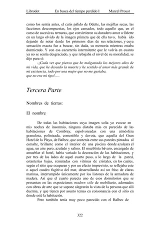 Librodot           En busca del tiempo perdido I        Marcel Proust


como los sentía antes, el cutis pálido de Odette, las mejillas secas, las
facciones descompuestas, los ojos cansados, todo aquello que, en el
curso de sucesivas ternuras, que convirtieron su duradero amor a Odette
en un largo olvido de la imagen primera que de ella tuvo, había ido
dejando de notar desde los primeros días de sus relaciones, y cuya
sensación exacta fue a buscar, sin duda, su memoria mientras estaba
durmiendo. Y con esa cazurrería intermitente que le volvía en cuanto
ya no se sentía desgraciado, y que rebajaba el nivel de su moralidad, se
dijo para sí:
        -¡Cada vez que pienso que he malgastado los mejores años de
mi vida, que he deseado la muerte y he sentido el amor más grande de
mi existencia, todo por una mujer que no me gustaba,
que no era mi tipo!.....



Tercera Parte

Nombres de tierras:

El nombre

        De todas las habitaciones cuya imagen solía yo evocar en
mis noches de insomnio, ninguna distaba más en parecido de las
habitaciones de Combray, espolvoreadas con una atmósfera
granulosa, polinizada, comestible y devota, que aquella del Gran
Hotel de la Playa, de Balbec, que contenía entre sus paredes pintadas al
esmalte, brillante como el interior de una piscina donde azuleara el
agua, un aire puro, azulado y salino. El mueblista bávaro, encargado de
amueblar el hotel, había variado la decoración de las habitaciones, y
por tres de los lados de aquel cuarto puso, a lo largo de la pared,
estanterías bajas, rematadas con vitrinas de cristales, en los cuales,
según el sitio que ocuparan y por un efecto imprevisto, se reflejaba este
o aquel cuadro fugitivo del mar, desarrollando así un friso de claras
marinas, interrumpido únicamente por los listones de la armadura de
madera. Así que el cuarto parecía uno de esos dormitorios que se
presentan en las exposiciones modern stile de mobiliario, adornados
con obras de arte que se supone alegrarán la vista de la persona que allí
duerma, y que tienen por asunto temas en consonancia con el sitio en
donde esté la habitación.
        Pero también tenía muy poco parecido con el Balbec de



                                  322
 