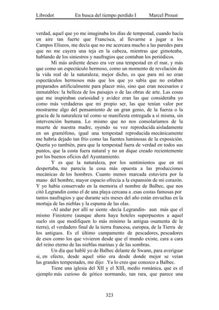 Librodot           En busca del tiempo perdido I         Marcel Proust


verdad, aquel que yo me imaginaba los días de tempestad, cuando hacía
un aire tan fuerte que Francisca, al llevarme a jugar a los
Campos Elíseos, me decía que no me acercara mucho a las paredes para
que no me cayera una teja en la cabeza, mientras que gimoteaba,
hablando de los siniestros y naufragios que contaban los periódicos.
         Mi más ardiente deseo era ver una tempestad en el mar, y más
que como un espectáculo hermoso, como un momento de revelación de
la vida real de la naturaleza; mejor dicho, es que para mí no eran
espectáculos hermosos más que los que yo sabía que no estaban
preparados artificialmente para placer mío, sino que eran necesarios e
inmutables: la belleza de los paisajes o de las obras de arte. Las cosas
que me inspiraban curiosidad y avidez eran las que consideraba yo
como más verdaderas que mi propio ser, las que tenían valor por
mostrarme algo del pensamiento de un gran genio, de la fuerza o la
gracia de la naturaleza tal como se manifiesta entregada a sí misma, sin
intervención humana. Lo mismo que no nos consolaríamos de la
muerte de nuestra madre, oyendo su voz reproducida aisladamente
en un gramófono, igual una tempestad reproducida mecánicamente
me habría dejado tan frío como las fuentes luminosas de la exposición.
Quería yo también, para que la tempestad fuera de verdad en todos sus
puntos, que la costa fuera natural y no un dique creado recientemente
por los buenos oficios del Ayuntamiento.
         Y es que la naturaleza, por los sentimientos que en mí
despertaba, me parecía la cosa más opuesta a las producciones
mecánicas de los hombres. Cuanto menos marcada estuviera por la
mano del hombre, mayor espacio ofrecía a la expansión de mi corazón.
Y yo había conservado en la memoria el nombre de Balbec, que nos
citó Legrandin como el de una playa cercana a .esas costas famosas por
tantos naufragios y que durante seis meses del año están envueltas en la
mortaja de las nieblas y la espuma de las olas.
         -Al andar por allí se siente -decía Legrandin- aun más que el
mismo Finisterre (aunque ahora haya hoteles superpuestos a aquel
suelo sin que modifiquen lo más mínimo la antigua osamenta de la
tierra), el verdadero final de la tierra francesa, europea, de la Tierra de
los antiguos. Es el último campamento de pescadores, pescadores
de esos como los que vivieron desde que el mundo existe, cara a cara
del reino eterno de las nieblas marinas y de las sombras.
         Un día que hablé yo de Balbec delante de Swann, para averiguar
si, en efecto, desde aquel sitio era desde donde mejor se veían
las grandes tempestades, me dijo: .Ya lo creo que conozco a Balbec.
         Tiene una iglesia del XII y el XIII, medio románica, que es el
ejemplo más curioso de gótico normando, tan rara, que parece una



                                   323
 