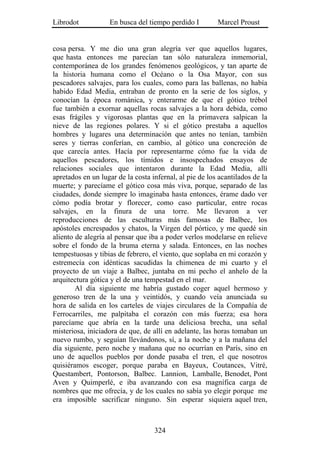 Librodot           En busca del tiempo perdido I         Marcel Proust


cosa persa. Y me dio una gran alegría ver que aquellos lugares,
que hasta entonces me parecían tan sólo naturaleza inmemorial,
contemporánea de los grandes fenómenos geológicos, y tan aparte de
la historia humana como el Océano o la Osa Mayor, con sus
pescadores salvajes, para los cuales, como para las ballenas, no había
habido Edad Media, entraban de pronto en la serie de los siglos, y
conocían la época románica, y enterarme de que el gótico trébol
fue también a exornar aquellas rocas salvajes a la hora debida, como
esas frágiles y vigorosas plantas que en la primavera salpican la
nieve de las regiones polares. Y si el gótico prestaba a aquellos
hombres y lugares una determinación que antes no tenían, también
seres y tierras conferían, en cambio, al gótico una concreción de
que carecía antes. Hacía por representarme cómo fue la vida de
aquellos pescadores, los tímidos e insospechados ensayos de
relaciones sociales que intentaron durante la Edad Media, allí
apretados en un lugar de la costa infernal, al pie de los acantilados de la
muerte; y parecíame el gótico cosa más viva, porque, separado de las
ciudades, donde siempre lo imaginaba hasta entonces, érame dado ver
cómo podía brotar y florecer, como caso particular, entre rocas
salvajes, en la finura de una torre. Me llevaron a ver
reproducciones de las esculturas más famosas de Balbec, los
apóstoles encrespados y chatos, la Virgen del pórtico, y me quedé sin
aliento de alegría al pensar que iba a poder verlos modelarse en relieve
sobre el fondo de la bruma eterna y salada. Entonces, en las noches
tempestuosas y tibias de febrero, el viento, que soplaba en mi corazón y
estremecía con idénticas sacudidas la chimenea de mi cuarto y el
proyecto de un viaje a Balbec, juntaba en mi pecho el anhelo de la
arquitectura gótica y el de una tempestad en el mar.
        Al día siguiente me habría gustado coger aquel hermoso y
generoso tren de la una y veintidós, y cuando veía anunciada su
hora de salida en los carteles de viajes circulares de la Compañía de
Ferrocarriles, me palpitaba el corazón con más fuerza; esa hora
parecíame que abría en la tarde una deliciosa brecha, una señal
misteriosa, iniciadora de que, de allí en adelante, las horas tomaban un
nuevo rumbo, y seguían llevándonos, sí, a la noche y a la mañana del
día siguiente, pero noche y mañana que no ocurrían en París, sino en
uno de aquellos pueblos por donde pasaba el tren, el que nosotros
quisiéramos escoger, porque paraba en Bayeux, Coutances, Vitré,
Questambert, Pontorson, Balbec. Lannion, Lamballe, Benodet, Pont
Aven y Quimperlé, e iba avanzando con esa magnífica carga de
nombres que me ofrecía, y de los cuales no sabía yo elegir porque me
era imposible sacrificar ninguno. Sin esperar siquiera aquel tren,



                                   324
 