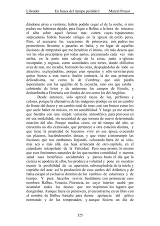 Librodot          En busca del tiempo perdido I       Marcel Proust


dándome prisa a vestirme, habría podido coger el de la noche, si mis
padres me hubieran dejado, para llegar a Balbec a la hora de iniciarse
el alba sobre aquel furioso mar, contra cuyas espumeantes
salpicaduras habría buscado refugio en la iglesia de estilo persa.
Pero, al acercarse las vacaciones de primavera, mis padres me
prometieron llevarme a pasarlas en Italia, y en lugar de aquellas
ilusiones de tempestad que me henchían el ánimo, sin más deseos que
ver las olas precipitarse por todas partes, encaramado cada vez más
arriba, en la parte más salvaje de la costa, junto a iglesias
escarpadas y rugosas, como acantilados con torres, donde chillarían
aves de mar, me invadió, borrando las otras, despojándolas de todo su
atractivo, excluyéndolas, porque eran opuestas y sólo servirían para
quitar fuerza a esta nueva ilusión contraria, la de una primavera
delicadísima, no como la de Combray, que aún picaba
ásperamente con las agujillas de la escarcha, sino esa que estaba
cubriendo de lirios y de anémonas los campos de Fiesole, y
deslumbraba a Florencia con fondos de oro como los del Angélico.
        Desde entonces, sólo aprecié rayos de luz, perfumes y
colores, porque la alternativa de las imágenes produjo en mí un cambio
de frente del deseo y un cambio total de tono, casi tan brusco como los
que suele haber en música, en mi sensibilidad. Y luego ya me ocurría
que bastaba con una simple variación atmosférica para provocar en
mí esa modalidad, sin necesidad de que tornara de nuevo determinada
estación del año. Porque muchas veces, en tal tiempo del año, se
encuentra un día extraviado, que pertenece a otra estación distinta, y
que tiene la propiedad de hacernos vivir en esa época, evocando
sus placeres, haciéndonoslos desear, y que viene a interrumpir las
ilusiones que nos estábamos forjando, colocando fuera de su sitio,
más acá o más allá, esa hoja arrancada de otro capítulo, en el
calendario interpolado de la Felicidad. Pero muy pronto, lo mismo
que esos fenómenos naturales de los que nuestra comodidad o nuestra
salud saca beneficios accidentales y pareos hasta el día que la
ciencia se apodera de ellos, los produce a voluntad y pone en nuestras
manos la posibilidad de su aparición, substrayéndola de la tutela y
capricho del azar, así la producción de esos sueños del Atlántico y de
Italia escapó al exclusivo dominio de los cambios de estaciones y de
tiempo. Y para hacerlos revivir, bastábame con pronunciar esos
nombres: Balbec, Venecia, Florencia, en cuyo interior acabé por
acumular todos los deseos que me inspiraron los lugares que
designaban. Aunque fuera en primavera, el encontrarme en un libro con
el nombre de Balbec bastaba para darme apetencia del gótico
normando y de las tempestades; y aunque hiciera un día de



                                 325
 