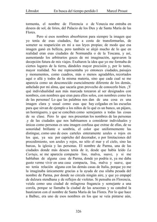 Librodot           En busca del tiempo perdido I       Marcel Proust


tormenta, el nombre de Florencia o de Venecia me entraba en
deseos de sol, de lirios, del Palacio de los Dux y de Santa María de las
Flores.
        Pero si esos nombres absorbieron para siempre la imagen que
yo tenía de esas ciudades, fue a costa de transformarlas, de
someter su reaparición en mí a sus leyes propias; de modo que esa
imagen ganó en belleza, pero también se alejó mucho de lo que en
realidad eran esas ciudades de Normandía o de la Toscana, y así,
aumentando los arbitrarios goces de mi imaginación, agravaron la
decepción futura de mis viajes. Exaltaron la idea que yo me formaba de
ciertos lugares de la tierra, dándoles mayor precisión y, por lo tanto,
mayor realidad. No me representaba yo entonces ciudades, paisajes
y monumentos, como cuadros, más o menos agradables, recortados
aquí o allá y todos de la misma materia, sino que cada cual se me
aparecía como un desconocido esencialmente diferente de los demás,
anhelado por mi alma, que sacaría gran provecho de conocerlo bien. ¡Y
qué individualidad aun más marcada torearon al ser designados con
nombres, con nombres que eran para ellos solos, con nombres como los
de las personas! Lo que las palabras nos dan de una cosa es una
imagen clara y usual como esas que hay colgadas en las escuelas
para que sirvan de ejemplo a los niños de lo qué es un banco, un pájaro,
un hormiguero, y que se conciben como semejantes a todas las cosas
de su clase. Pero lo que nos presentan los nombres de las personas
.y de las ciudades que nos habituamos a considerar individuales y
únicas como personas es una imagen confusa que extrae de ellas, de su
sonoridad brillante o sombría, el color que uniformemente las
distingue, como uno de esos carteles enteramente azules o rojos en
los que, ya sea por capricho del decorador, o por limitaciones del
procedimiento, son azules y rojos, no sólo el mar y el cielo, sino las
barcas, la iglesia y las personas. El nombre de Parma, una de las
ciudades donde más deseos tenía de ir, desde que había leído La
Cartuja, se me aparecía compacto liso, malva, suave, y si me
hablaban de alguna casa de Parma, donde yo podría ir, ya me daba
gusto verme vivir en una casa compacta, lisa, malva y suave, que
no tenía relación alguna con las demás casas de Italia, porque yo me
la imaginaba únicamente gracias a la ayuda de esa sílaba pesada del
nombre de Parma, por donde no circula ningún aire, y que yo empapé
de dulzura stendhana y de reflejos de violetas. Si pensaba en Florencia,
veíala como una ciudad de milagrosa fragancia y semejante a una
corola, porque se llamaba la ciudad de las azucenas y su catedral la
bautizaron con el nombre de Santa María de las Flores. Por lo que hace
a Balbec, era uno de esos nombres en los que se veía pintarse aún,



                                  326
 