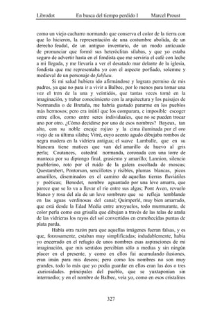 Librodot           En busca del tiempo perdido I        Marcel Proust


como un viejo cacharro normando que conserva el color de la tierra con
que lo hicieron, la representación de una costumbre abolida, de un
derecho feudal, de un antiguo inventario, de un modo anticuado
de pronunciar que formó sus heteróclitas sílabas, y que yo estaba
seguro de advertir hasta en el fondista que me serviría el café con leche
a mi llegada, y me llevaría a ver el desatado mar delante de la iglesia,
fondista que me representaba yo con el aspecto porfiado, solemne y
medieval de un personaje de fabliau.
        Si mi salud hubiera ido afirmándose y lograra permiso de mis
padres, ya que no para ir a vivir a Balbec, por lo menos para tomar una
vez el tren de la una y veintidós, que tantas veces tomé en la
imaginación, y trabar conocimiento con la arquitectura y los paisajes de
Normandía o de Bretaña, me habría gustado pararme en los pueblos
más hermosos; pero era inútil que los comparara, e imposible escoger
entre ellos, como entre seres individuales, que no se pueden trocar
uno por otro. ¿Cómo decidirse por uno de esos nombres? Bayeux, tan
alto, con su noble encaje rojizo y la cima iluminada por el oro
viejo de su última sílaba; Vitré, cuyo acento agudo dibujaba rombos de
negra madera en la vidriera antigua; el suave Lamballe, que en su
blancura tiene matices que van del amarillo de huevo al gris
perla; Coutances, catedral normanda, coronada con una torre de
manteca por su diptongo final, grasiento y amarillo; Lannion, silencio
pueblerino, roto por el ruido de la galera escoltada de moscas;
Questambert, Pontorson, sencillotes y risibles, plumas blancas, picos
amarillos, diseminados en el camino de aquellas tierras fluviátiles
y poéticas; Benodet, nombre aguantado por una leve amarra, que
parece que se lo va a llevar el río entre sus algas; Pont Aven, revuelo
blanco y rosa del ala de un leve sombrero que se refleja temblando
en las aguas verdinosas del canal; Quimperlé, muy bien amarrado,
que está desde la Edad Media entre arroyuelos, todo murmurante, de
color perla como esa grisalla que dibujan a través de las telas de araña
de las vidrieras los rayos del sol convertidos en enmohecidas puntas de
plata parda.
        Había otra razón para que aquellas imágenes fueran falsas, y es
que, forzosamente, estaban muy simplificadas; indudablemente, había
yo encerrado en el refugio de unos nombres esas aspiraciones de mi
imaginación, que mis sentidos percibían sólo a medias y sin ningún
placer en el presente, y como en ellos fui acumulando ilusiones,
eran imán para mis deseos; pero como los nombres no son muy
grandes, todo lo más que yo podía guardar en ellos eran las dos o tres
.curiosidades. principales del pueblo, que se yuxtaponían sin
intermedio; y en el nombre de Balbec, veía yo, como en esos cristalitos



                                  327
 