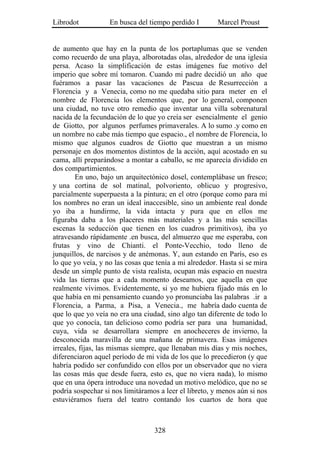Librodot           En busca del tiempo perdido I        Marcel Proust


de aumento que hay en la punta de los portaplumas que se venden
como recuerdo de una playa, alborotadas olas, alrededor de una iglesia
persa. Acaso la simplificación de estas imágenes fue motivo del
imperio que sobre mí tomaron. Cuando mi padre decidió un año que
fuéramos a pasar las vacaciones de Pascua de Resurrección a
Florencia y a Venecia, como no me quedaba sitio para meter en el
nombre de Florencia los elementos que, por lo general, componen
una ciudad, no tuve otro remedio que inventar una villa sobrenatural
nacida de la fecundación de lo que yo creía ser esencialmente el genio
de Giotto, por algunos perfumes primaverales. A lo sumo .y como en
un nombre no cabe más tiempo que espacio., el nombre de Florencia, lo
mismo que algunos cuadros de Giotto que muestran a un mismo
personaje en dos momentos distintos de la acción, aquí acostado en su
cama, allí preparándose a montar a caballo, se me aparecía dividido en
dos compartimientos.
        En uno, bajo un arquitectónico dosel, contemplábase un fresco;
y una cortina de sol matinal, polvoriento, oblicuo y progresivo,
parcialmente superpuesta a la pintura; en el otro (porque como para mí
los nombres no eran un ideal inaccesible, sino un ambiente real donde
yo iba a hundirme, la vida intacta y pura que en ellos me
figuraba daba a los placeres más materiales y a las más sencillas
escenas la seducción que tienen en los cuadros primitivos), iba yo
atravesando rápidamente .en busca, del almuerzo que me esperaba, con
frutas y vino de Chianti. el Ponte-Vecchio, todo lleno de
junquillos, de narcisos y de anémonas. Y, aun estando en París, eso es
lo que yo veía, y no las cosas que tenía a mi alrededor. Hasta si se mira
desde un simple punto de vista realista, ocupan más espacio en nuestra
vida las tierras que a cada momento deseamos, que aquella en que
realmente vivimos. Evidentemente, si yo me hubiera fijado más en lo
que había en mi pensamiento cuando yo pronunciaba las palabras .ir a
Florencia, a Parma, a Pisa, a Venecia., me habría dado cuenta de
que lo que yo veía no era una ciudad, sino algo tan diferente de todo lo
que yo conocía, tan delicioso como podría ser para una humanidad,
cuya, vida se desarrollara siempre en anocheceres de invierno, la
desconocida maravilla de una mañana de primavera. Esas imágenes
irreales, fijas, las mismas siempre, que llenaban mis días y mis noches,
diferenciaron aquel período de mi vida de los que lo precedieron (y que
habría podido ser confundido con ellos por un observador que no viera
las cosas más que desde fuera, esto es, que no viera nada), lo mismo
que en una ópera introduce una novedad un motivo melódico, que no se
podría sospechar si nos limitáramos a leer el libreto, y menos aún si nos
estuviéramos fuera del teatro contando los cuartos de hora que



                                  328
 
