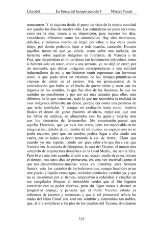 Librodot            En busca del tiempo perdido I         Marcel Proust


transcurren. Y ni siquiera desde el punto de vista de la simple cantidad
son iguales los días de nuestra vida. Las naturalezas un poco nerviosas,
como era la mía, tienen a su disposición, para recorrer los días,
velocidades. diferentes como los automóviles. Hay días montuosos,
difíciles, y tardamos mucho en trepar por ellos; y hay otros cuesta
abajo, por donde podemos bajar a toda marcha, cantando. Durante
aquellos meses .en que yo volvía, como sobre una melodía, sin
hartarme sobre aquellas imágenes de Florencia, de Venecia y de
Pisa, que despertaban en mí un deseo tan hondamente individual, como
si hubiera sido un amor, amor a una persona. yo no dejé de creer, por
un momento, que dichas imágenes correspondieran a una realidad
independiente de mí, y me hicieron sentir esperanzas tan hermosas
como la que pudo tener un cristiano de los tiempos primitivos en
vísperas de entrar en el paraíso. Así, sin preocuparme de la
contradicción que había en el hecho de querer mirar y tocar can los
órganos de los sentidos, lo que fue obra de las ilusiones, lo que los
sentidos no percibieron .y por eso era más tentador para ellos, más
diferente de lo que conocían., todo lo que me recordaba la realidad de
esas imágenes inflamaba mi deseo, porque era como una promesa de
que sería satisfecho. Y aunque mi exaltación tenía como motivo
básico el deseo de gozar placeres artísticos, mejor aún que con
los libros de estética, se alimentaba con las guías y todavía más
con los itinerarios de ferrocarriles. Me emocionaba pensar que
aquella Florencia, que yo veía tan cerca, pero tan inaccesible en mi
imaginación, distaba de mí, dentro de mí mismo, un espacio que no se
podía recorrer, pero que, en cambio, podría llegar a ella dando una
vuelta, por un rodeo, es decir, tomando la vía de tierra.. Claro que
cuando yo me repetía, dando así gran valor a lo que iba a ver, que
Venecia era .la escuela de Giorgione, la casa del Ticiano, el museo más
completo de arquitectura doméstica en la Edad Media., me sentía feliz.
Pero lo era aún más cuando, al salir a un recado, yendo de prisa, porque
el tiempo, tras unos días de primavera, era otra vez invernal (como el
que nos encontrábamos muchas veces en Combray para Semana
Santa), veía los castaños de los bulevares que, aunque hundidos en un
aire glacial y líquido como agua, invitados puntuales, vestidos ya, y que
no se desaniman por el tiempo, empezaban a redondear y cincelar en
sus congelados bloques el irresistible verdor que el frío lograría
contrariar con su poder abortivo, pero sin llegar nunca a detener su
progresivo empuje, y pensaba que el Ponte Vecchio estaría ya
rebosante de jacintos y anémonas, y que el sol primaveral teñiría las
ondas del Gran Canal con azul tan sombrío y esmeraldas tan nobles,
que, al ir a estrellarse a los pies de los cuadros del Ticiano, rivalizarían



                                    329
 