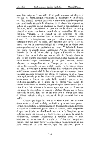 Librodot          En busca del tiempo perdido I       Marcel Proust


con ellos en riqueza de colorido. Y no pude contener mi alegría al
ver que mi padre, aunque consultaba el barómetro y se quejaba
del frío, empezó a pensar cuál sería el mejor tren; cuando comprendí
que, penetrando, después de almorzar, en el laboratorio negruzco de
carbón, en la cámara mágica encargada de operar la transmutación a su
alrededor, podría despertarme al otro día en la ciudad de oro y
mármol, adornada con jaspes, empedrada de esmeraldas.. De modo
que ella, Venecia, y la ciudad de las azucenas, no eran
únicamente ficticios cuadros que se colocaran a nuestro antojo
delante de la imaginación, sino que existían a una determinada
distancia de París, que no había otro remedio que salvar si se las
quería ver, en un determinado lugar de la tierra, y no en ningún otro;
en una palabra, que eran perfectamente reales. Y todavía lo fueron
más para mí cuando papá, diciéndome: .Así que podéis estar en
Venecia del 20 al 29 de abril y llegar a Florencia el día de
Resurrección., las sacó a las dos, no ya sólo del Espacio abstracto,
sino de ese Tiempo imaginario, donde situamos algo más que un viaje
único, muchos viajes simultáneos, y sin gran emoción, porque
sabemos que son posibles .de ese Tiempo que se rehace tan bien
que podemos pasarlo en una ciudad cuando ya lo hemos pasado
en otra., y consagró a ambas ciudades días particulares que son el
certificado de autenticidad de los objetos en que se emplean, porque
esos días únicos se consumen con el uso, no retornan y no se los puede
vivir aquí, cuando ya se los vivió allá; y sentí dos Ciudades Reinas,
cuyas torres y domos me sería dable inscribir, gracias a una
prodigiosa geometría en el plano de mi propia vida, salían del
tiempo ideal donde no existían, dirigiéndose para ser absorbidas por él
a un tiempo determinado, a la semana que empezaba con el lunes en
que quedó la planchadora en traerme el chaleco blanco, que me había
manchado de tinta. Pero ése no era más que el primer paso hacia
el último grado de la alegría; que, por fin, llegó cuando oí decir a mi
padre:
        -.Puede que haga frío aún en el Gran Canal; por si acaso,
debes meter en el baúl tu abrigo de invierno y tu americana gruesa.;
porque entonces tuve la súbita revelación de que en la semana próxima,
la víspera de Resurrección, por las calles de Venecia, donde chapoteaba
el agua, enrojecida con el reflejo de los frescos de Giorgione, ya no
andarían, como me imaginé por tanto tiempo, y a pesar de repetidas
advertencias, hombres .majestuosos y terribles como el mar,
cubiertas las armaduras de broncíneos reflejos con sangrientos
mantos., sino que acaso fuera yo ese personaje minúsculo que, en una
gran fotografía de San Marcos, que me prestaron, puso el



                                 330
 