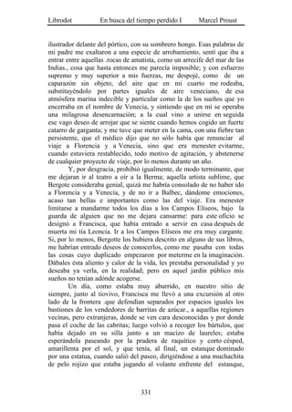 Librodot           En busca del tiempo perdido I        Marcel Proust


ilustrador delante del pórtico, con su sombrero hongo. Esas palabras de
mi padre me exaltaron a una especie de arrobamiento, sentí que iba a
entrar entre aquellas .rocas de amatista, como un arrecife del mar de las
Indias., cosa que hasta entonces me parecía imposible; y con esfuerzo
supremo y muy superior a mis fuerzas, me despojé, como de un
caparazón sin objeto, del aire que en mi cuarto me rodeaba,
substituyéndolo por partes iguales de aire veneciano, de esa
atmósfera marina indecible y particular como la de los sueños que yo
encerraba en el nombre de Venecia, y sintiendo que en mí se operaba
una milagrosa desencarnación; a la cual vino a unirse en seguida
ese vago deseo de arrojar que se siente cuando hemos cogido un fuerte
catarro de garganta; y me tuve que meter en la cama, con una fiebre tan
persistente, que el médico dijo que no sólo había que renunciar al
viaje a Florencia y a Venecia, sino que era menester evitarme,
cuando estuviera restablecido, todo motivo de agitación, y abstenerse
de cualquier proyecto de viaje, por lo menos durante un año.
        Y, por desgracia, prohibió igualmente, de modo terminante, que
me dejaran ir al teatro a oír a la Berma; aquella artista sublime, que
Bergote consideraba genial, quizá me habría consolado de no haber ido
a Florencia y a Venecia, y de no ir a Balbec, dándome emociones,
acaso tan bellas e importantes como las del viaje. Era menester
limitarse a mandarme todos los días a los Campos Elíseos, bajo la
guarda de alguien que no me dejara cansarme: para este oficio se
designó a Francisca, que había entrado a servir en casa después de
muerta mi tía Leoncia. Ir a los Campos Elíseos me era muy cargante.
Si, por lo menos, Bergotte los hubiera descrito en alguno de sus libros,
me habrían entrado deseos de conocerlos, como me pasaba con todas
las cosas cuyo duplicado empezaron por meterme en la imaginación.
Dábales ésta aliento y calor de la vida, les prestaba personalidad y yo
deseaba ya verla, en la realidad; pero en aquel jardín público mis
sueños no tenían adónde acogerse.
        Un día, como estaba muy aburrido, en nuestro sitio de
siempre, junto al tiovivo, Francisca me llevó a una excursión al otro
lado de la frontera .que defendían separados por espacios iguales los
bastiones de los vendedores de barritas de azúcar., a aquellas regiones
vecinas, pero extranjeras, donde se ven cara desconocidas y por donde
pasa el coche de las cabritas; luego volvió a recoger los bártulos, que
había dejado en su silla junto a un macizo de laureles; estaba
esperándola paseando por la pradera de raquítico y corto césped,
amarillenta por el sol, y que tenía, al final, un estanque dominado
por una estatua, cuando salió del paseo, dirigiéndose a una muchachita
de pelo rojizo que estaba jugando al volante enfrente del estanque,



                                  331
 