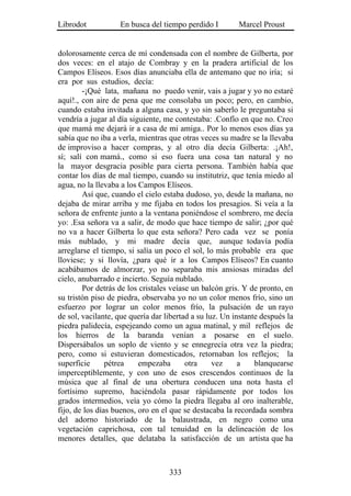 Librodot           En busca del tiempo perdido I         Marcel Proust


dolorosamente cerca de mí condensada con el nombre de Gilberta, por
dos veces: en el atajo de Combray y en la pradera artificial de los
Campos Elíseos. Esos días anunciaba ella de antemano que no iría; si
era por sus estudios, decía:
        -¡Qué lata, mañana no puedo venir, vais a jugar y yo no estaré
aquí!., con aire de pena que me consolaba un poco; pero, en cambio,
cuando estaba invitada a alguna casa, y yo sin saberlo le preguntaba si
vendría a jugar al día siguiente, me contestaba: .Confío en que no. Creo
que mamá me dejará ir a casa de mi amiga.. Por lo menos esos días ya
sabía que no iba a verla, mientras que otras veces su madre se la llevaba
de improviso a hacer compras, y al otro día decía Gilberta: .¡Ah!,
sí; salí con mamá., como si eso fuera una cosa tan natural y no
la mayor desgracia posible para cierta persona. También había que
contar los días de mal tiempo, cuando su institutriz, que tenía miedo al
agua, no la llevaba a los Campos Elíseos.
        Así que, cuando el cielo estaba dudoso, yo, desde la mañana, no
dejaba de mirar arriba y me fijaba en todos los presagios. Si veía a la
señora de enfrente junto a la ventana poniéndose el sombrero, me decía
yo: .Esa señora va a salir, de modo que hace tiempo de salir; ¿por qué
no va a hacer Gilberta lo que esta señora? Pero cada vez se ponía
más nublado, y mi madre decía que, aunque todavía podía
arreglarse el tiempo, si salía un poco el sol, lo más probable era que
lloviese; y si llovía, ¿para qué ir a los Campos Elíseos? En cuanto
acabábamos de almorzar, yo no separaba mis ansiosas miradas del
cielo, anubarrado e incierto. Seguía nublado.
        Por detrás de los cristales veíase un balcón gris. Y de pronto, en
su tristón piso de piedra, observaba yo no un color menos frío, sino un
esfuerzo por lograr un color menos frío, la pulsación de un rayo
de sol, vacilante, que quería dar libertad a su luz. Un instante después la
piedra palidecía, espejeando como un agua matinal, y mil reflejos de
los hierros de la baranda venían a posarse en el suelo.
Dispersábalos un soplo de viento y se ennegrecía otra vez la piedra;
pero, como si estuvieran domesticados, retornaban los reflejos; la
superficie      pétrea    empezaba       otra     vez     a    blanquearse
imperceptiblemente, y con uno de esos crescendos continuos de la
música que al final de una obertura conducen una nota hasta el
fortísimo supremo, haciéndola pasar rápidamente por todos los
grados intermedios, veía yo cómo la piedra llegaba al oro inalterable,
fijo, de los días buenos, oro en el que se destacaba la recordada sombra
del adorno historiado de la balaustrada, en negro como una
vegetación caprichosa, con tal tenuidad en la delineación de los
menores detalles, que delataba la satisfacción de un artista que ha



                                   333
 