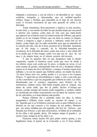 Librodot           En busca del tiempo perdido I        Marcel Proust


trabajado a conciencia, y con tal relieve y tal densidad en sus masas
sombrías, tranquilas y descansadas, que en realidad aquellos
reflejos, largos y floridos, que reposaban en el lago de sol, parecía
como si tuvieran conciencia de que eran garantía de calma y de
felicidad.
         Yedra instantánea, flora parasitaria y fugitiva, la más incolora,
la más triste, y con mucho de todas las que pueden trepar por una pared
o adornar una ventana; yedra para mí más cara que todas desde
que apareció en el balcón como la sombra misma de Gilberta, que quizá
estaba ya en los Campos Elíseos, que me diría en cuanto yo llegara:
.Vamos a empezar a jugar a justicias y ladrones; usted está en mi
bando.; yedra frágil, que un soplo arrancaba, pero que no dependía de
la estación del año, sino de la hora; promesa de la felicidad inmediata
que el día niega o concede, de la felicidad inmediata por
excelencia, de la felicidad del amor; yedra más suave y más cálida allí
en la piedra que el fino musgo; yedra viva que con un rayo de sol
nace y da alegría hasta en el mismo corazón del invierno.
         Y aún en aquellos días en que desaparece toda la demás
vegetación, cuando el hermoso cuero verde que sirve de funda a
los árboles viejos está oculto por la nieve, si dejaba de nevar, el sol
solía asomar de pronto, entretejiendo hilos de oro y bordando reflejos
negros en el manto de nieve del balcón, y aunque el tiempo seguía muy
nublado, y no era de esperar que Gilberta saliese, mi madre me decía:
.Ya hace bueno otra vez; podías probar a ir un poco a los Campos
Elíseos.. Y aquel día no encontrábamos a nadie, o sólo a una niña que
ya iba a marcharse y que me aseguraba que Gilberta no salía. Las sillas,
abandonadas por el conclave imponente, pero friolero, de las
institutrices, estaban vacías. Sólo había sentada, junto al césped, una
dama de cierta edad, que iba al jardín, hiciera el tiempo que
hiciera, vestida siempre del mismo modo magnífico y sombrío, habría
yo sacrificado por trabar conocimiento con tal dama las mejores cosas
de mi vida futura, si el trato hubiera sido posible.
         Porque Gilberta iba a saludarla todos los días; la señora
preguntaba a Gilberta cómo estaba su .encanto de mamá.; y se
me figuraba que si yo la hubiera conocido sería ya para Gilberta un ser
distinto, un ser que conocía a los amigos de sus padres. Mientras
que sus nietos andaban por allí jugando, ella leía los Debates, que
llamaba mis Debates, y por dejo aristocrático, al hablar de la cobradora
de las sillas o del guarda, decía: .Mi antiguo amigo el guarda o ya
somos viejas. amigas la de las sillas y yo.
         Francisca sentía mucho frío para poder estarse quieta, y nos
llegábamos hasta el puente de la Concordia a ver el Sena helado;



                                   334
 