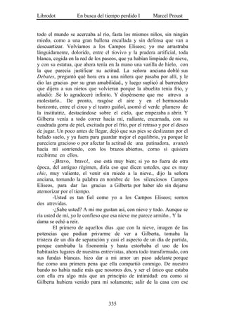 Librodot           En busca del tiempo perdido I         Marcel Proust


todo el mundo se acercaba al río, fasta los mismos niños, sin ningún
miedo, como a una gran ballena encallada y sin defensa que van a
descuartizar. Volvíamos a los Campos Elíseos; yo me arrastraba
lánguidamente, dolorido, entre el tiovivo y la pradera artificial, toda
blanca, cogida en la red de los paseos, que ya habían limpiado de nieve,
y con su estatua, que ahora tenía en la mano una varilla de hielo, con
la que parecía justificar su actitud. La señora anciana dobló sus
Debates, preguntó qué hora era a una niñera que pasaba por allí, y le
dio las gracias .por su gran amabilidad., y luego suplicó al barrendero
que dijera a sus nietos que volvieran porque la abuelita tenía frío, y
añadió: .Se lo agradeceré infinito. Y dispénseme que me atreva a
molestarlo.. De pronto, rasgóse el aire y en el hermoseado
horizonte, entre el circo y el teatro guiñol, asomó el verde plumero de
la institutriz, destacándose sobre el cielo, que empezaba a abrir. Y
Gilberta venía a todo correr hacia mí, radiante, encarnada, con su
cuadrada gorra de piel, excitada por el frío, por el retraso y por el deseo
de jugar. Un poco antes de llegar, dejó que sus pies se deslizaran por el
helado suelo, y ya fuera para guardar mejor el equilibrio, ya porque le
pareciera gracioso o por afectar la actitud de una patinadora, avanzó
hacia mí sonriendo, con los brazos abiertos, corno si quisiera
recibirme en ellos.
        -¡Bravo, bravo!, eso está muy bien; si yo no fuera de otra
época, del antiguo régimen, diría eso que dicen ustedes, que es muy
chic, muy valiente, el venir sin miedo a la nieve., dijo la señora
anciana, tomando la palabra en nombre de los silenciosos Campos
Elíseos, para dar las gracias a Gilberta por haber ido sin dejarse
atemorizar por el tiempo.
        -Usted es tan fiel como yo a los Campos Elíseos; somos
dos atrevidas.
        -¿Sabe usted? A mí me gustan así, con nieve y todo. Aunque se
ría usted de mí, yo le confieso que esa nieve me parece armiño.. Y la
dama se echó a reír.
        El primero de aquellos días .que con la nieve, imagen de las
potencias que podían privarme de ver a Gilberta, tomaba la
tristeza de un día de separación y casi el aspecto de un día de partida,
porque cambiaba la fisonomía y hasta estorbaba el uso de los
habituales lugares de nuestras entrevistas, ahora todo transformado, con
sus fundas blancas. hizo dar a mi amor un paso adelante porque
fue como una primera pena que ella compartió conmigo. De nuestro
bando no había nadie más que nosotros dos, y ser el único que estaba
con ella era algo más que un principio de intimidad: era como si
Gilberta hubiera venido para mí solamente; salir de la casa con ese



                                   335
 