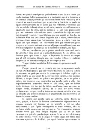 Librodot           En busca del tiempo perdido I       Marcel Proust


tiempo me parecía tan digno de gratitud como si una de esas tardes que
estaba invitada hubiera renunciado a la invitación para ir a buscarme a
los campos Elíseos; cobraba yo mayor confianza en la vitalidad y en el
porvenir de nuestra amistad, que seguía viva y despierta en medio de
aquel adormecimiento de las cosas que nos rodeaban, y mientras que
ella me echaba bolas de nieve por el suelo, sonreía yo cariñosamente a
aquel acto suyo de venir, que me parecía a la vez una predilección
que me mostraba tolerándome como compañero de viaje por aquel
país invernal y nuevo, y una fidelidad que me guardó en los días de
infortunio. Una tras otra fueron llegando por la nieve, como tímidos
gorriones, todas sus amigas. Empezamos a jugar, y estaba visto que
aquel día que empezó tan tristemente tenía que rematar con gozo,
porque al acercarme, antes de empezar el juego, a aquella amiga de voz
breve que el primer día me hizo oír el nombre de Gilberta, me dijo:
        -No, no; ya sabemos que le gusta a usted más estar en el bando
de Gilberta, y mire usted: ya lo está ella llamando. Y, en efecto, me
llamaba para que fuese a jugar a la pradera de nieve a su campo,
que el sol convertía, dándole con sus rosados reflejos el metálico
desgaste de los brocados antiguos, en un campo de oro.
        Y aquel día tan temido fue de los únicos en que no me sentí
desdichado.
        Porque, para mí, que no pensaba más que en no pasarme un día
sin ver a Gilberta (tanto, que una vez que la abuela no volvió a la hora
de almorzar, no pude por menos de pensar que si la había cogido un
coche tendría yo que dejar de ir, por un poco tiempo, a los Campos
Elíseos; y es que cuando se quiere a una persona, ya no se quiere a
nadie), sin embargo, esos momentos que pasaba junto a ella, tan
impacientemente esperados desde el día antes, que me habían
hecho temblar, por los que lo habría sacrificado todo, no eran, en
ningún modo, momentos felices; de lo cual me daba cuenta
perfectamente, porque eran los únicos momentos de mi vida a los que
yo aplicaba una atención minuciosa y encarnizada, sin descubrir ni un
átomo de placer en ellos.
        El tiempo que pasaba lejos de Gilberta, sentía deseos de
verla, porque, a fuerza de intentar continuamente representarme su
imagen, acababa por fracasar en mi empeño y por no saber
exactamente a qué figura correspondía mi amor. Además, ella no
me había dicho nunca aún que me quería. Por el contrario, sostenía
muchas veces que tenía amigos mejores, que yo era un buen
camarada con quien le gustaba jugar, a pesar de ser un poco distraído y
no estar muchas veces en el juego; y varias veces me había dado
muestras aparentes de frialdad, que quizá habrían quebrantado mi



                                  336
 