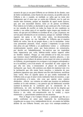 Librodot           En busca del tiempo perdido I       Marcel Proust


creencia de que yo era para Gilberta un ser distinto de los demás, caso
de haber considerado, como fuente de esta creencia, un posible amor de
Gilberta a mí, y cuando, en realidad, yo sabía que no tenía otro
fundamento que el amor que yo sentía por Gilberta; con lo cual era
mucho más resistente, porque así dependía de aquel modo forzoso,
que, por una necesidad interior, tenía yo de pensar en Gilberta.
Pero todavía no le había yo declarado lo que sentía por ella. Cierto que
no me cansaba de escribir en todas las hojas de mis cuadernos su
nombre y sus señas; pero al ver aquellos vagos rasgos que trazaba mi
mano, sin que por eso Gilberta se acordara de mí, y que, al parecer, me
servían para introducirla en mi existencia, aunque en realidad Gilberta
siguiera tan ajena a mi vida como antes, me descorazonaba,
porque esos rasgos no me hablaban de Gilberta, que ni siquiera
habría de verlos, sino de mi propio deseo, y me lo mostraban como
cosa puramente personal, irreal, enojosa e impotente. Lo que corría
más prisa era que Gilberta y yo pudiéramos vernos y confesarnos
recíprocamente nuestro amor, que hasta entonces no comenzaría,
por decirlo así. Indudablemente, los motivos que me inspiraban
tanta impaciencia por verla, habrían tenido menor imperio sobre
un hombre maduro. Porque ya más entrados en la vida, nos ocurre
que tenemos mayor habilidad para cultivar nuestros placeres, y nos
contentamos con el placer de pensar en una mujer tal como yo pensaba
en Gilberta, sin preocuparnos en averiguar si esa imagen corresponde o
no a la realidad, y con el de amarla sin necesidad de estar seguro de
que ella nos ama; o renunciamos al placer de confesarle la
inclinación que hacia ella sentimos con objeto de mantener más viva
la inclinación que ella siente hacia nosotros, a imitación de esos
jardineros japoneses que, para obtener una flor más hermosa, sacrifican
otras varias. Pero en aquella época en que estaba enamorado de
Gilberta creía yo que el amor existe realmente fuera de nosotros, y que
sin permitirnos, a lo sumo, otra cosa que apartar unos cuantos
obstáculos, ofrecía sus venturas en orden que nosotros no podíamos
cambiar en lo más mínimo; y me parecía que de habérseme ocurrido
sustituir la dulzura de la confesión por la simulación de la
indiferencia, no sólo me habría privado de una de las alegrías que
más me ilusionaron, sino que me fabricaría a mi antojo un amor
ficticio y sin valor, sin comunicación con la verdad, y cuyos
misteriosos y preexistentes senderos no me atraerían.
        Pero al llegar a los Campos Elíseos .y pensando que iba ya a
poder confrontar mi amor para imponerle las rectificaciones
exigidas por su causa viva e independiente de mí., en cuanto me hallaba
delante de esa Gilberta Swann, con cuya viva estampa contaba yo



                                  337
 