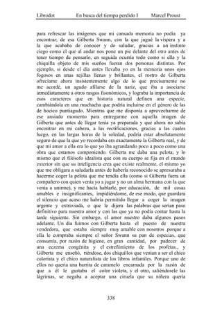 Librodot           En busca del tiempo perdido I       Marcel Proust


para refrescar las imágenes que mi cansada memoria no podía ya
encontrar; de esa Gilberta Swann, con la que jugué la víspera y a
la que acababa de conocer y de saludar, gracias a un instinto
ciego como el que al andar nos pone un pie delante del otro antes de
tener tiempo de pensarlo, en seguida ocurría todo como si ella y la
chiquilla objeto de mis sueños fueran dos personas distintas. Por
ejemplo, si desde el día antes llevaba yo en la memoria unos ojos
fogosos en unas rejillas llenas y brillantes, el rostro de Gilberta
ofrecíame ahora insistentemente algo de lo que precisamente no
me acordé, un agudo afilarse de la nariz, que iba a asociarse
inmediatamente a otros rasgos fisonómicos, y lograba la importancia de
esos caracteres que en historia natural definen una especie,
cambiándola en una muchacha que podría incluirse en el género de las
de hocico puntiagudo. Mientras que me disponía a aprovecharme de
ese ansiado momento para entregarme con aquella imagen de
Gilberta que antes de llegar tenía ya preparada y que ahora no sabía
encontrar en mi cabeza, a las rectificaciones, gracias a las cuales
luego, en las largas horas de la soledad, podría estar absolutamente
seguro de que la que yo recordaba era exactamente la Gilberta real, y de
que mi amor a ella era lo que yo iba agrandando poco a poco como una
obra que estamos componiendo. Gilberta me daba una pelota; y lo
mismo que el filósofo idealista que con su cuerpo se fija en el mundo
exterior sin que su inteligencia crea que existe realmente, el mismo yo
que me obligara a saludarla antes de haberla reconocido se apresuraba a
hacerme coger la pelota que me tendía ella (como si Gilberta fuera un
compañero con quien venía yo a jugar y no un alma hermana con la que
venía a unirme), y me hacía hablarle, por educación, de mil cosas
amables e insignificantes, impidiéndome, de ese modo, que guardara
el silencio que acaso me habría permitido llegar a coger la imagen
urgente y extraviada, o que le dijera las palabras que serían paso
definitivo para nuestro amor y con las que ya no podía contar hasta la
tarde siguiente. Sin embargo, el amor nuestro daba algunos pasos
adelante. Un día fuimos con Gilberta hasta el puesto de nuestra
vendedora, que estaba siempre muy amable con nosotros .porque a
ella le compraba siempre el señor Swann su pan de especias, que
consumía, por razón de higiene, en gran cantidad, por padecer de
una eczema congénita y el estreñimiento de los profetas., y
Gilberta me enseñó, riéndose, dos chiquillos que venían a ser el chico
colorista y el chico naturalista de los libros infantiles. Porque uno de
ellos no quería una barrita de caramelo encarnada por la razón de
que a él le gustaba el color violeta, y el otro, saliéndosele las
lágrimas, se negaba a aceptar una ciruela que su niñera quería



                                  338
 
